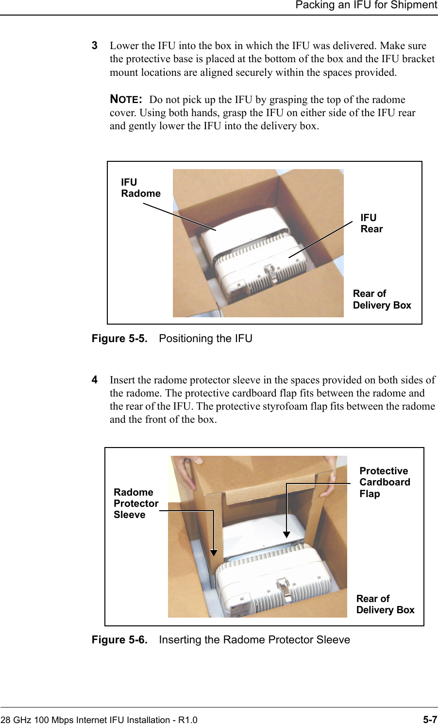 Packing an IFU for Shipment28 GHz 100 Mbps Internet IFU Installation - R1.0 5-73Lower the IFU into the box in which the IFU was delivered. Make sure the protective base is placed at the bottom of the box and the IFU bracket mount locations are aligned securely within the spaces provided.NOTE:  Do not pick up the IFU by grasping the top of the radome cover. Using both hands, grasp the IFU on either side of the IFU rear and gently lower the IFU into the delivery box.Figure 5-5. Positioning the IFU 4Insert the radome protector sleeve in the spaces provided on both sides of the radome. The protective cardboard flap fits between the radome and the rear of the IFU. The protective styrofoam flap fits between the radome and the front of the box. Figure 5-6. Inserting the Radome Protector SleeveIFU IFU RadomeRear of RearDelivery BoxRadome Box RearProtective Protector SleeveRear of Delivery Box CardboardFlap