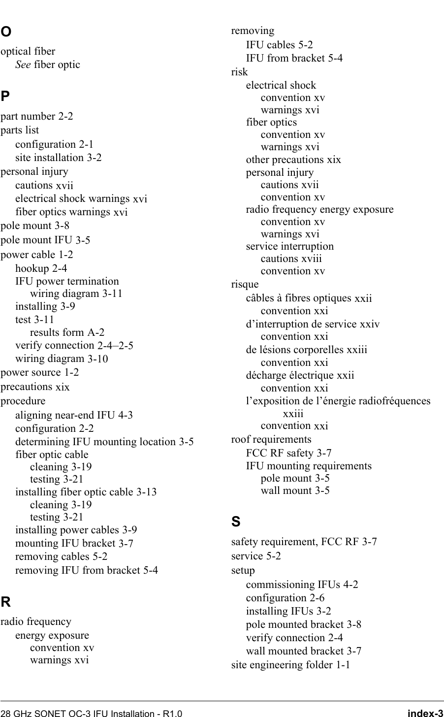 28 GHz SONET OC-3 IFU Installation - R1.0 index-3Ooptical fiberSee fiber opticPpart number 2-2parts listconfiguration 2-1site installation 3-2personal injurycautions xviielectrical shock warnings xvifiber optics warnings xvipole mount 3-8pole mount IFU 3-5power cable 1-2hookup 2-4IFU power terminationwiring diagram 3-11installing 3-9test 3-11results form A-2verify connection 2-4–2-5wiring diagram 3-10power source 1-2precautions xixprocedurealigning near-end IFU 4-3configuration 2-2determining IFU mounting location 3-5fiber optic cablecleaning 3-19testing 3-21installing fiber optic cable 3-13cleaning 3-19testing 3-21installing power cables 3-9mounting IFU bracket 3-7removing cables 5-2removing IFU from bracket 5-4Rradio frequencyenergy exposureconvention xvwarnings xviremovingIFU cables 5-2IFU from bracket 5-4riskelectrical shockconvention xvwarnings xvifiber opticsconvention xvwarnings xviother precautions xixpersonal injurycautions xviiconvention xvradio frequency energy exposureconvention xvwarnings xviservice interruptioncautions xviiiconvention xvrisquecâbles à fibres optiques xxiiconvention xxid’interruption de service xxivconvention xxide lésions corporelles xxiiiconvention xxidécharge électrique xxiiconvention xxil’exposition de l’énergie radiofréquences xxiiiconvention xxiroof requirementsFCC RF safety 3-7IFU mounting requirementspole mount 3-5wall mount 3-5Ssafety requirement, FCC RF 3-7service 5-2setupcommissioning IFUs 4-2configuration 2-6installing IFUs 3-2pole mounted bracket 3-8verify connection 2-4wall mounted bracket 3-7site engineering folder 1-1