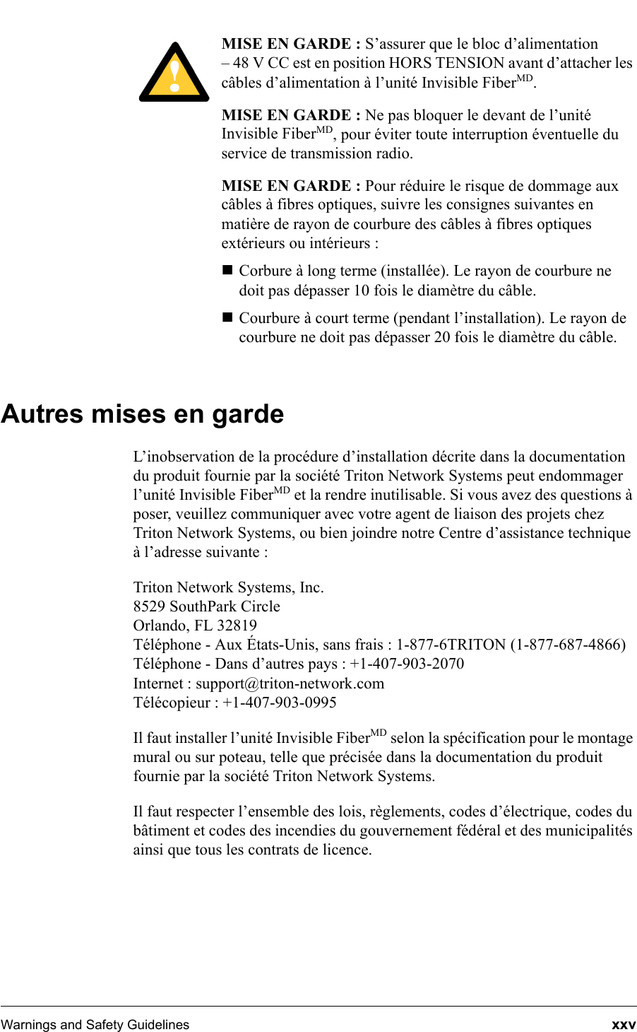 Warnings and Safety Guidelines  xxvMISE EN GARDE : S’assurer que le bloc d’alimentation – 48 V CC est en position HORS TENSION avant d’attacher les câbles d’alimentation à l’unité Invisible FiberMD.MISE EN GARDE : Ne pas bloquer le devant de l’unité Invisible FiberMD, pour éviter toute interruption éventuelle du service de transmission radio.MISE EN GARDE : Pour réduire le risque de dommage aux câbles à fibres optiques, suivre les consignes suivantes en matière de rayon de courbure des câbles à fibres optiques extérieurs ou intérieurs : Corbure à long terme (installée). Le rayon de courbure ne doit pas dépasser 10 fois le diamètre du câble.Courbure à court terme (pendant l’installation). Le rayon de courbure ne doit pas dépasser 20 fois le diamètre du câble.Autres mises en gardeL’inobservation de la procédure d’installation décrite dans la documentation du produit fournie par la société Triton Network Systems peut endommager l’unité Invisible FiberMD et la rendre inutilisable. Si vous avez des questions à poser, veuillez communiquer avec votre agent de liaison des projets chez Triton Network Systems, ou bien joindre notre Centre d’assistance technique à l’adresse suivante :Triton Network Systems, Inc.8529 SouthPark CircleOrlando, FL 32819Téléphone - Aux États-Unis, sans frais : 1-877-6TRITON (1-877-687-4866) Téléphone - Dans d’autres pays : +1-407-903-2070Internet : support@triton-network.comTélécopieur : +1-407-903-0995Il faut installer l’unité Invisible FiberMD selon la spécification pour le montage mural ou sur poteau, telle que précisée dans la documentation du produit fournie par la société Triton Network Systems.Il faut respecter l’ensemble des lois, règlements, codes d’électrique, codes du bâtiment et codes des incendies du gouvernement fédéral et des municipalités ainsi que tous les contrats de licence.