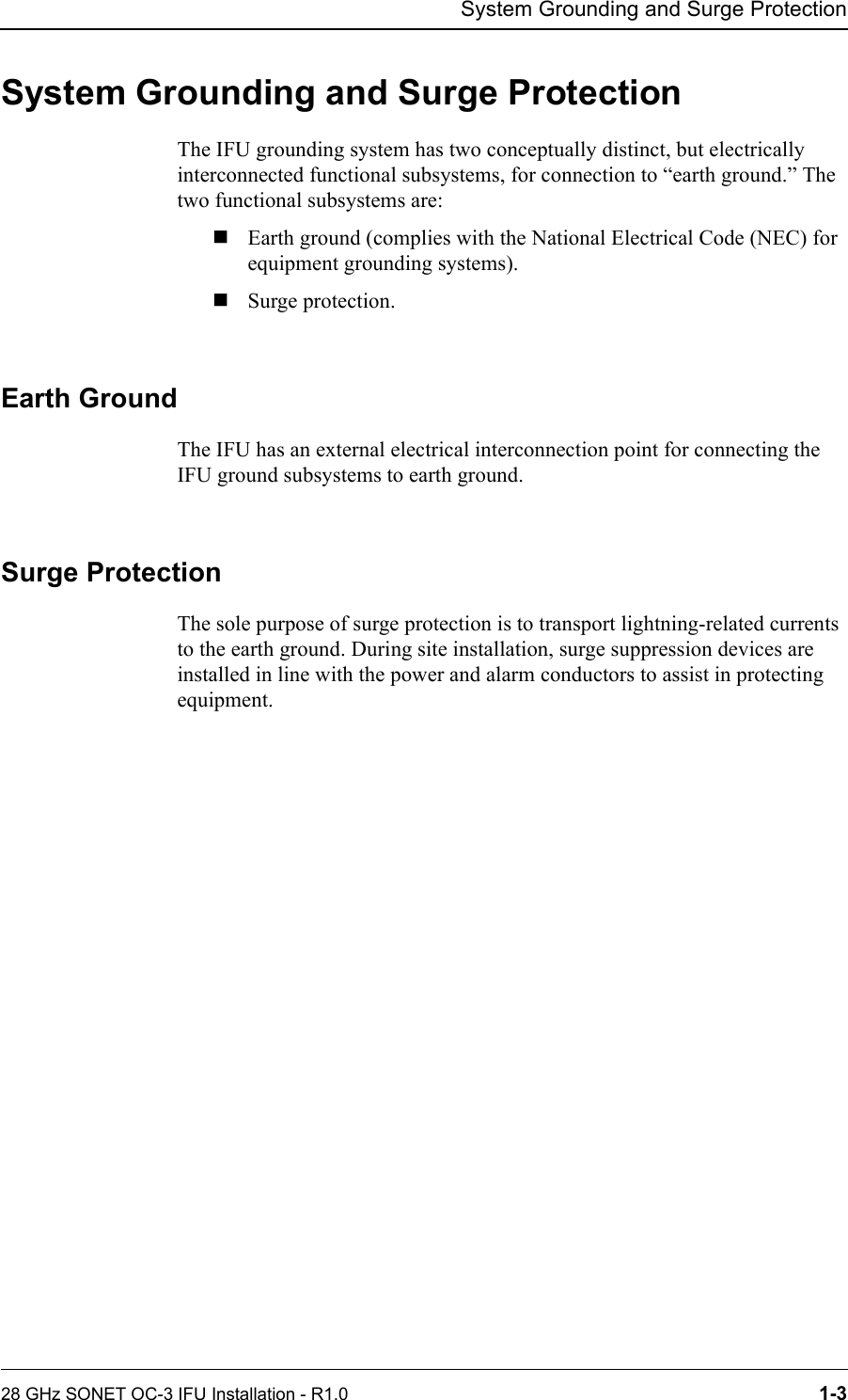 System Grounding and Surge Protection28 GHz SONET OC-3 IFU Installation - R1.0 1-3System Grounding and Surge ProtectionThe IFU grounding system has two conceptually distinct, but electrically interconnected functional subsystems, for connection to “earth ground.” The two functional subsystems are:Earth ground (complies with the National Electrical Code (NEC) for equipment grounding systems).Surge protection.Earth GroundThe IFU has an external electrical interconnection point for connecting the IFU ground subsystems to earth ground. Surge ProtectionThe sole purpose of surge protection is to transport lightning-related currents to the earth ground. During site installation, surge suppression devices are installed in line with the power and alarm conductors to assist in protecting equipment.