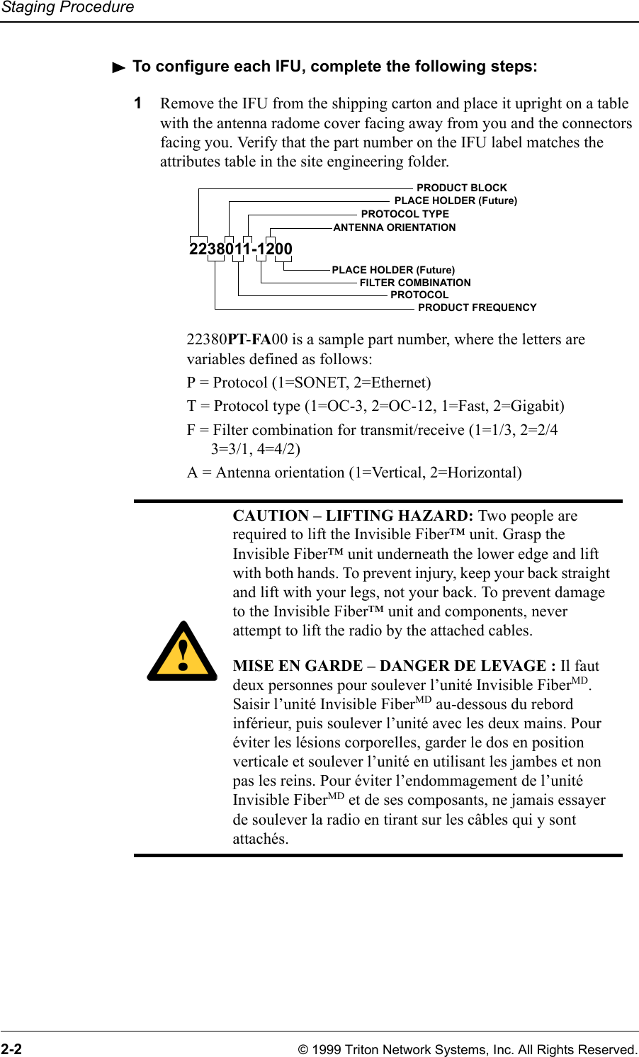 Staging Procedure2-2 © 1999 Triton Network Systems, Inc. All Rights Reserved.To configure each IFU, complete the following steps:1Remove the IFU from the shipping carton and place it upright on a table with the antenna radome cover facing away from you and the connectors facing you. Verify that the part number on the IFU label matches the attributes table in the site engineering folder. 22380PT-FA00 is a sample part number, where the letters are variables defined as follows:P = Protocol (1=SONET, 2=Ethernet)T = Protocol type (1=OC-3, 2=OC-12, 1=Fast, 2=Gigabit)F = Filter combination for transmit/receive (1=1/3, 2=2/4 3=3/1, 4=4/2)A = Antenna orientation (1=Vertical, 2=Horizontal)CAUTION – LIFTING HAZARD: Two people are required to lift the Invisible Fiber™ unit. Grasp the Invisible Fiber™ unit underneath the lower edge and lift with both hands. To prevent injury, keep your back straight and lift with your legs, not your back. To prevent damage to the Invisible Fiber™ unit and components, never attempt to lift the radio by the attached cables.MISE EN GARDE – DANGER DE LEVAGE : Il faut deux personnes pour soulever l’unité Invisible FiberMD. Saisir l’unité Invisible FiberMD au-dessous du rebord inférieur, puis soulever l’unité avec les deux mains. Pour éviter les lésions corporelles, garder le dos en position verticale et soulever l’unité en utilisant les jambes et non pas les reins. Pour éviter l’endommagement de l’unité Invisible FiberMD et de ses composants, ne jamais essayer de soulever la radio en tirant sur les câbles qui y sont attachés.2238011-1200PRODUCT FREQUENCYFILTER COMBINATIONPROTOCOLANTENNA ORIENTATIONPLACE HOLDER (Future)PROTOCOL TYPEPLACE HOLDER (Future)PRODUCT BLOCK