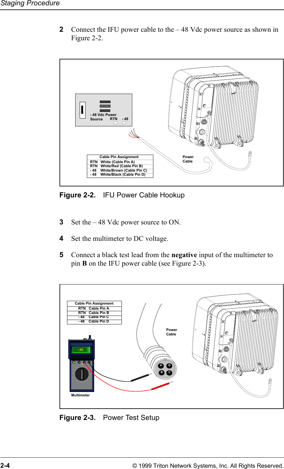 Staging Procedure2-4 © 1999 Triton Network Systems, Inc. All Rights Reserved.2Connect the IFU power cable to the – 48 Vdc power source as shown in Figure 2-2.Figure 2-2. IFU Power Cable Hookup3Set the – 48 Vdc power source to ON. 4Set the multimeter to DC voltage.5Connect a black test lead from the negative input of the multimeter to pin B on the IFU power cable (see Figure 2-3).Figure 2-3. Power Test SetupPower Cable- 48 Vdc PowerSource - 48RTNRTN   White (Cable Pin A)RTN   White/Red (Cable Pin B)- 48    White/Brown (Cable Pin C)- 48    White/Black (Cable Pin D)Cable Pin AssignmentTEXTTEXTTEXT TEXTTEXT TEXTTE XT TE XTTE XT TE XTTEXTTEXT- 48+- MultimeterRTN   Cable Pin ARTN   Cable Pin B- 48    Cable Pin C- 48    Cable Pin DCable Pin AssignmentAPower CableDBC