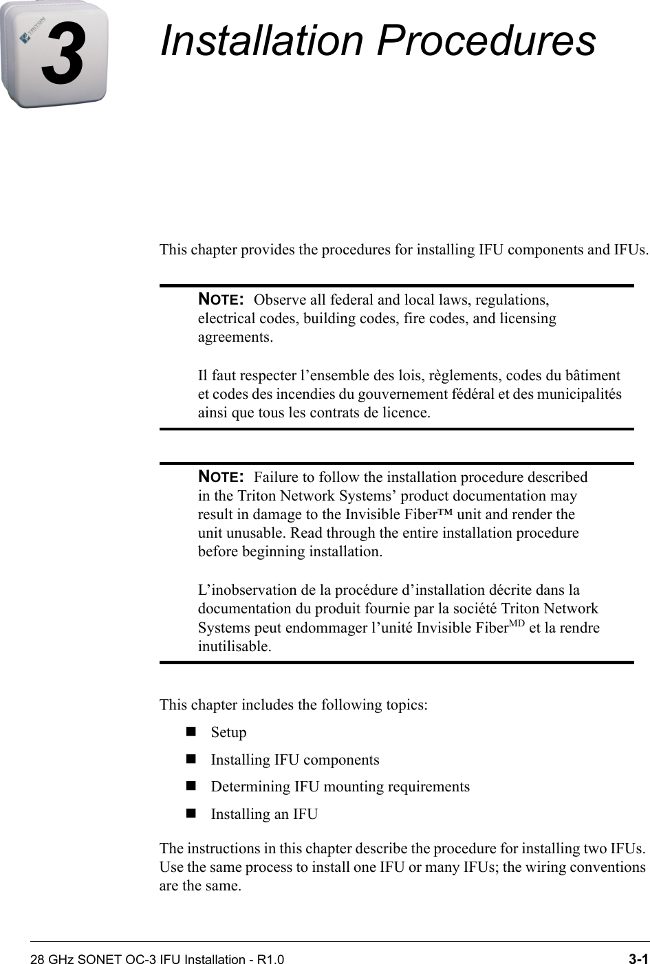 28 GHz SONET OC-3 IFU Installation - R1.0 3-13Installation ProceduresThis chapter provides the procedures for installing IFU components and IFUs.This chapter includes the following topics:SetupInstalling IFU componentsDetermining IFU mounting requirementsInstalling an IFUThe instructions in this chapter describe the procedure for installing two IFUs. Use the same process to install one IFU or many IFUs; the wiring conventions are the same.NOTE:  Observe all federal and local laws, regulations, electrical codes, building codes, fire codes, and licensing agreements.Il faut respecter l’ensemble des lois, règlements, codes du bâtiment et codes des incendies du gouvernement fédéral et des municipalités ainsi que tous les contrats de licence.NOTE:  Failure to follow the installation procedure described in the Triton Network Systems’ product documentation may result in damage to the Invisible Fiber™ unit and render the unit unusable. Read through the entire installation procedure before beginning installation.L’inobservation de la procédure d’installation décrite dans la documentation du produit fournie par la société Triton Network Systems peut endommager l’unité Invisible FiberMD et la rendre inutilisable.