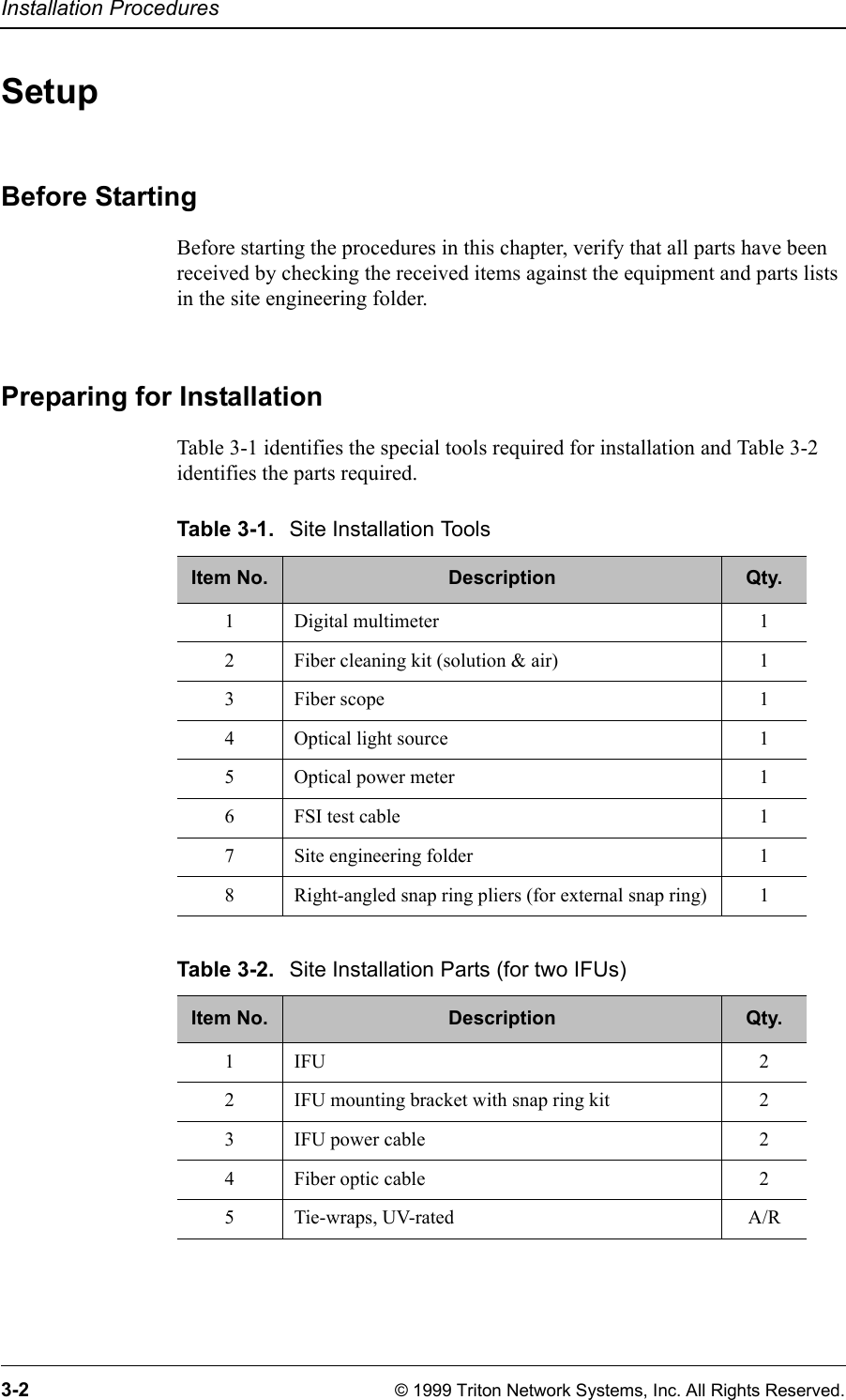 Installation Procedures3-2 © 1999 Triton Network Systems, Inc. All Rights Reserved.SetupBefore StartingBefore starting the procedures in this chapter, verify that all parts have been received by checking the received items against the equipment and parts lists in the site engineering folder.Preparing for InstallationTable 3-1 identifies the special tools required for installation and Table 3-2 identifies the parts required.Table 3-1. Site Installation ToolsItem No. Description Qty.1 Digital multimeter 12 Fiber cleaning kit (solution &amp; air) 13Fiber scope 14 Optical light source 15 Optical power meter 16 FSI test cable 17 Site engineering folder 18 Right-angled snap ring pliers (for external snap ring) 1Table 3-2. Site Installation Parts (for two IFUs)Item No. Description Qty.1IFU 22 IFU mounting bracket with snap ring kit 23 IFU power cable 24 Fiber optic cable 25 Tie-wraps, UV-rated A/R