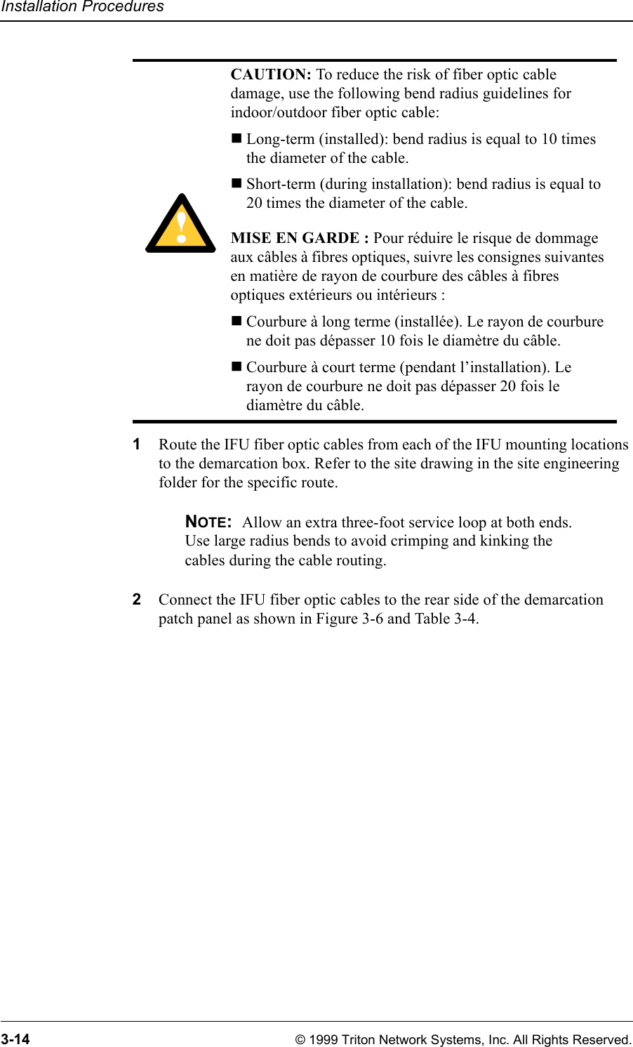 Installation Procedures3-14 © 1999 Triton Network Systems, Inc. All Rights Reserved.1Route the IFU fiber optic cables from each of the IFU mounting locations to the demarcation box. Refer to the site drawing in the site engineering folder for the specific route.NOTE:  Allow an extra three-foot service loop at both ends. Use large radius bends to avoid crimping and kinking the cables during the cable routing.2Connect the IFU fiber optic cables to the rear side of the demarcation patch panel as shown in Figure 3-6 and Table 3-4.CAUTION: To reduce the risk of fiber optic cable damage, use the following bend radius guidelines for indoor/outdoor fiber optic cable: Long-term (installed): bend radius is equal to 10 times the diameter of the cable.Short-term (during installation): bend radius is equal to 20 times the diameter of the cable.MISE EN GARDE : Pour réduire le risque de dommage aux câbles à fibres optiques, suivre les consignes suivantes en matière de rayon de courbure des câbles à fibres optiques extérieurs ou intérieurs : Courbure à long terme (installée). Le rayon de courbure ne doit pas dépasser 10 fois le diamètre du câble.Courbure à court terme (pendant l’installation). Le rayon de courbure ne doit pas dépasser 20 fois le diamètre du câble.