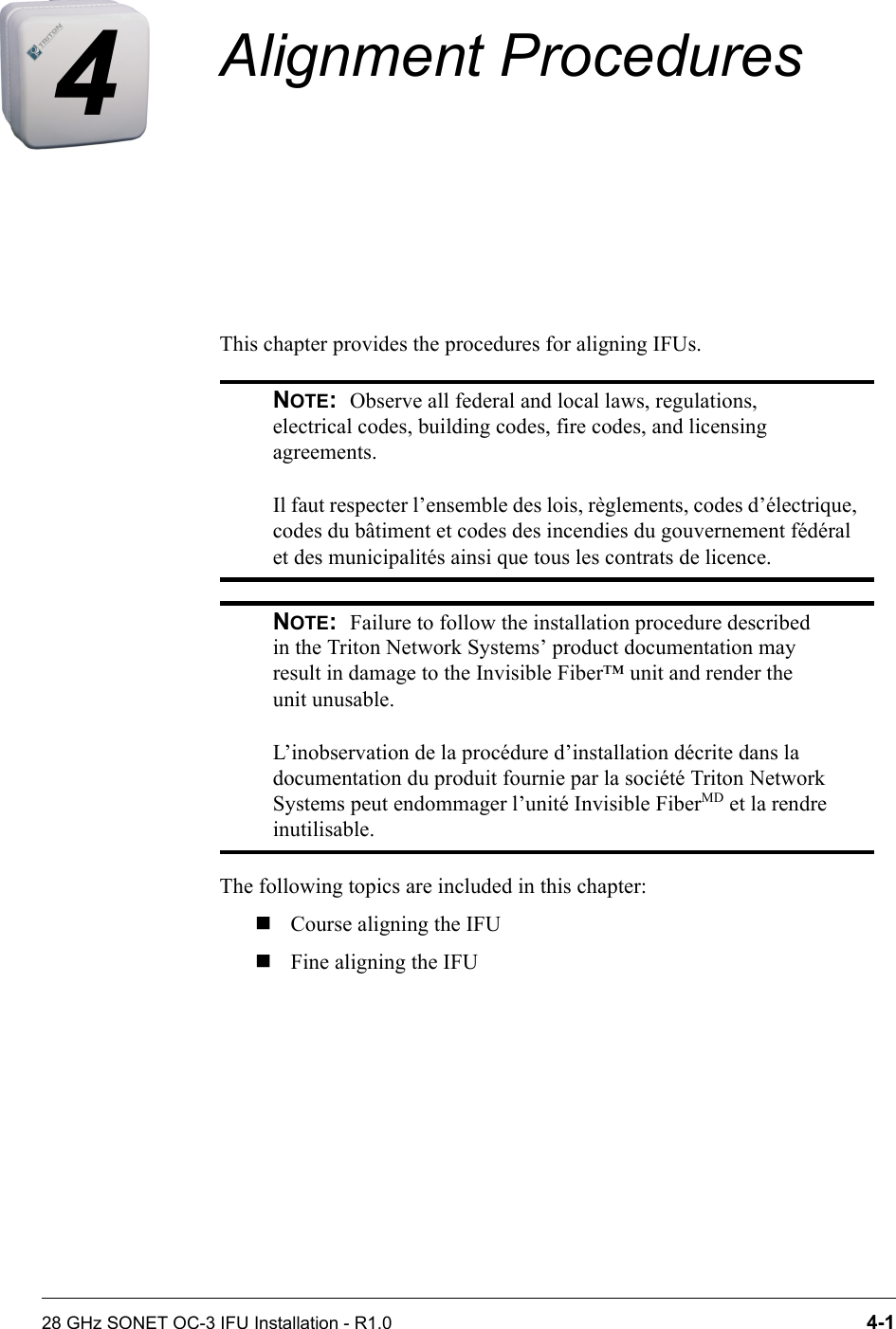 28 GHz SONET OC-3 IFU Installation - R1.0 4-14Alignment ProceduresThis chapter provides the procedures for aligning IFUs.The following topics are included in this chapter:Course aligning the IFUFine aligning the IFUNOTE:  Observe all federal and local laws, regulations, electrical codes, building codes, fire codes, and licensing agreements.Il faut respecter l’ensemble des lois, règlements, codes d’électrique, codes du bâtiment et codes des incendies du gouvernement fédéral et des municipalités ainsi que tous les contrats de licence.NOTE:  Failure to follow the installation procedure described in the Triton Network Systems’ product documentation may result in damage to the Invisible Fiber™ unit and render the unit unusable.L’inobservation de la procédure d’installation décrite dans la documentation du produit fournie par la société Triton Network Systems peut endommager l’unité Invisible FiberMD et la rendre inutilisable.