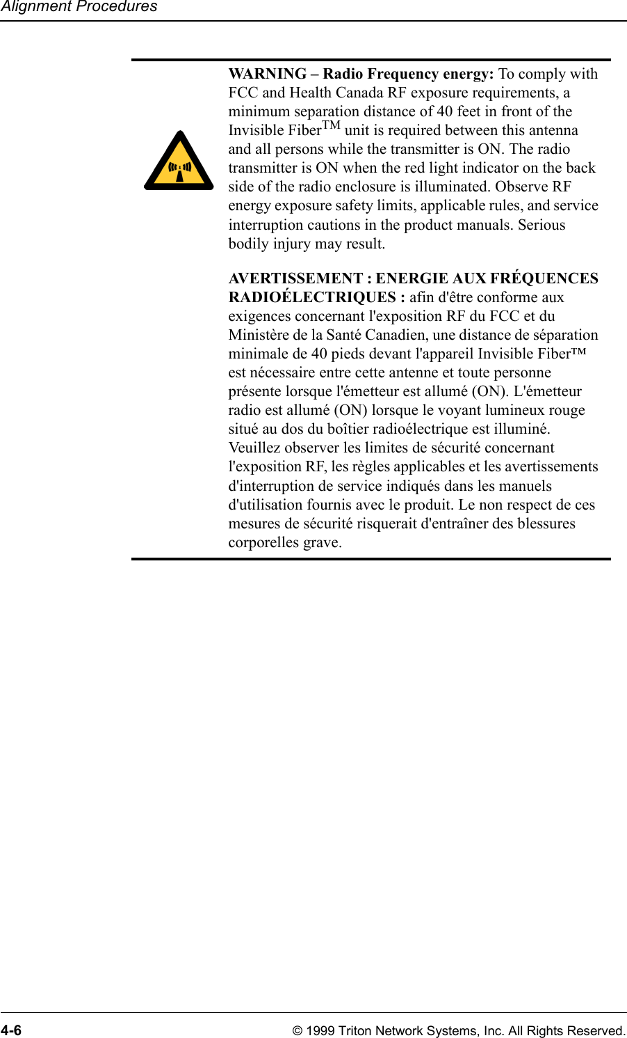 Alignment Procedures4-6 © 1999 Triton Network Systems, Inc. All Rights Reserved.WARNING – Radio Frequency energy: To comply with FCC and Health Canada RF exposure requirements, a minimum separation distance of 40 feet in front of the Invisible FiberTM unit is required between this antenna and all persons while the transmitter is ON. The radio transmitter is ON when the red light indicator on the back side of the radio enclosure is illuminated. Observe RF energy exposure safety limits, applicable rules, and service interruption cautions in the product manuals. Serious bodily injury may result.AVERTISSEMENT : ENERGIE AUX FRÉQUENCES RADIOÉLECTRIQUES : afin d&apos;être conforme aux exigences concernant l&apos;exposition RF du FCC et du Ministère de la Santé Canadien, une distance de séparation minimale de 40 pieds devant l&apos;appareil Invisible Fiber™ est nécessaire entre cette antenne et toute personne présente lorsque l&apos;émetteur est allumé (ON). L&apos;émetteur radio est allumé (ON) lorsque le voyant lumineux rouge situé au dos du boîtier radioélectrique est illuminé. Veuillez observer les limites de sécurité concernant l&apos;exposition RF, les règles applicables et les avertissements d&apos;interruption de service indiqués dans les manuels d&apos;utilisation fournis avec le produit. Le non respect de ces mesures de sécurité risquerait d&apos;entraîner des blessures corporelles grave.