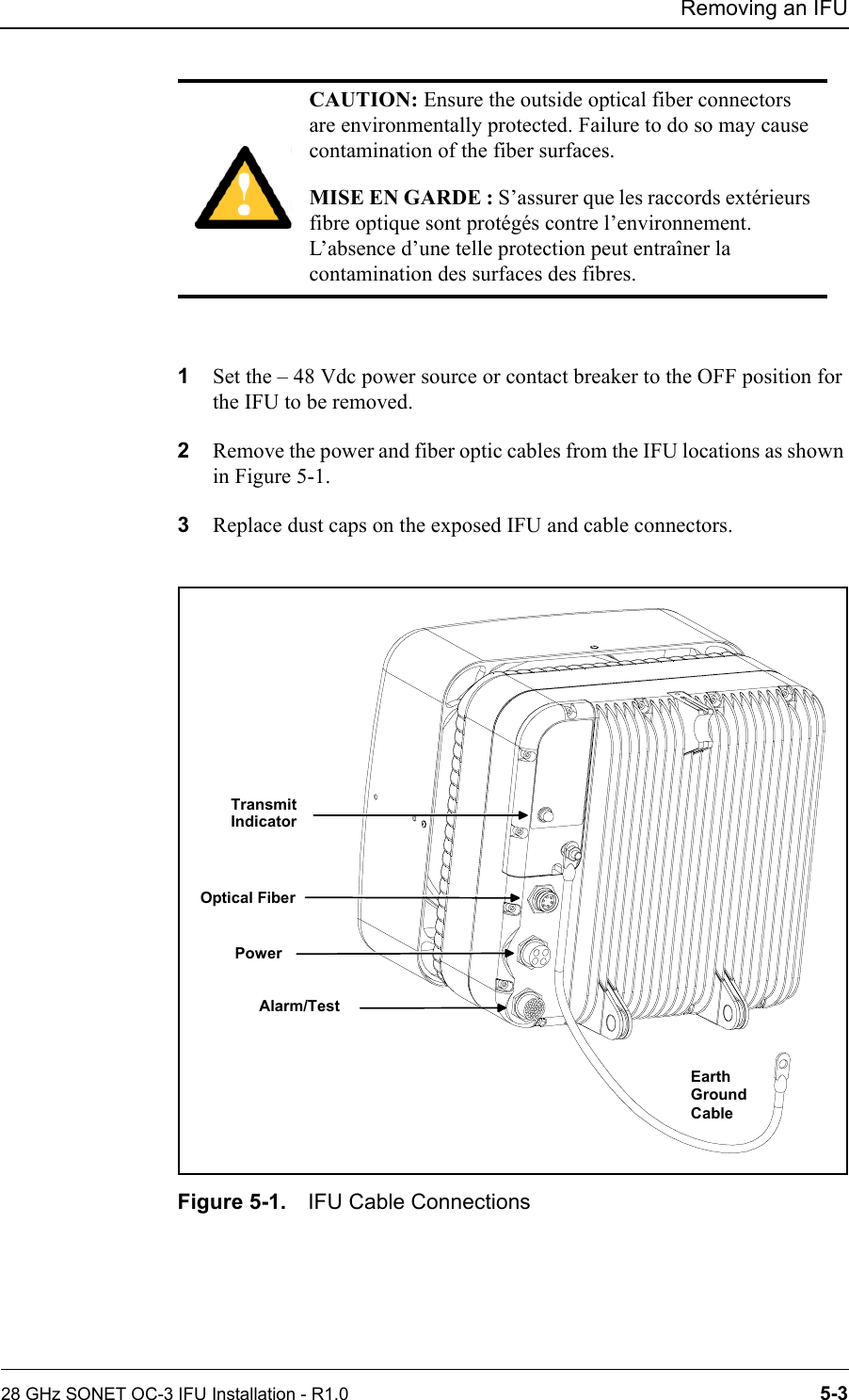 Removing an IFU28 GHz SONET OC-3 IFU Installation - R1.0 5-31Set the – 48 Vdc power source or contact breaker to the OFF position for the IFU to be removed.2Remove the power and fiber optic cables from the IFU locations as shown in Figure 5-1.3Replace dust caps on the exposed IFU and cable connectors. Figure 5-1. IFU Cable ConnectionsCAUTION: Ensure the outside optical fiber connectors are environmentally protected. Failure to do so may cause contamination of the fiber surfaces.MISE EN GARDE : S’assurer que les raccords extérieurs fibre optique sont protégés contre l’environnement. L’absence d’une telle protection peut entraîner la contamination des surfaces des fibres.TransmitIndicatorOptical FiberPowerAlarm/TestEarthGroundCable