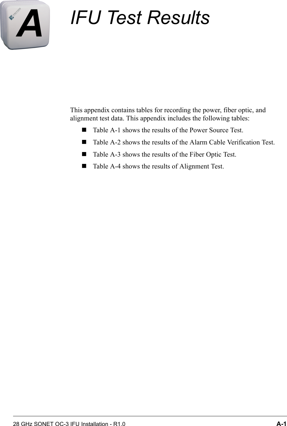 28 GHz SONET OC-3 IFU Installation - R1.0 A-1AIFU Test ResultsThis appendix contains tables for recording the power, fiber optic, and alignment test data. This appendix includes the following tables:Table A-1 shows the results of the Power Source Test.Table A-2 shows the results of the Alarm Cable Verification Test.Table A-3 shows the results of the Fiber Optic Test.Table A-4 shows the results of Alignment Test.