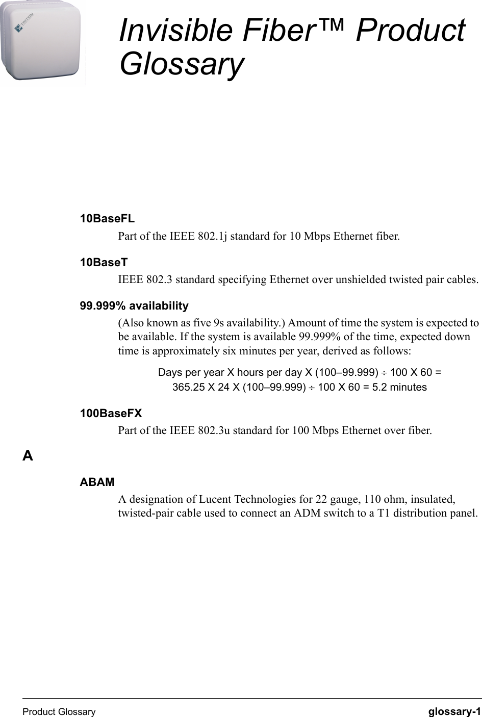 Product Glossary  glossary-1Invisible Fiber™ Product Glossary10BaseFLPart of the IEEE 802.1j standard for 10 Mbps Ethernet fiber.10BaseTIEEE 802.3 standard specifying Ethernet over unshielded twisted pair cables.99.999% availability (Also known as five 9s availability.) Amount of time the system is expected to be available. If the system is available 99.999% of the time, expected down time is approximately six minutes per year, derived as follows:Days per year X hours per day X (100–99.999) ÷=100 X 60 =365.25 X 24 X (100–99.999) ÷ 100 X 60 = 5.2 minutes100BaseFXPart of the IEEE 802.3u standard for 100 Mbps Ethernet over fiber.AABAMA designation of Lucent Technologies for 22 gauge, 110 ohm, insulated, twisted-pair cable used to connect an ADM switch to a T1 distribution panel.