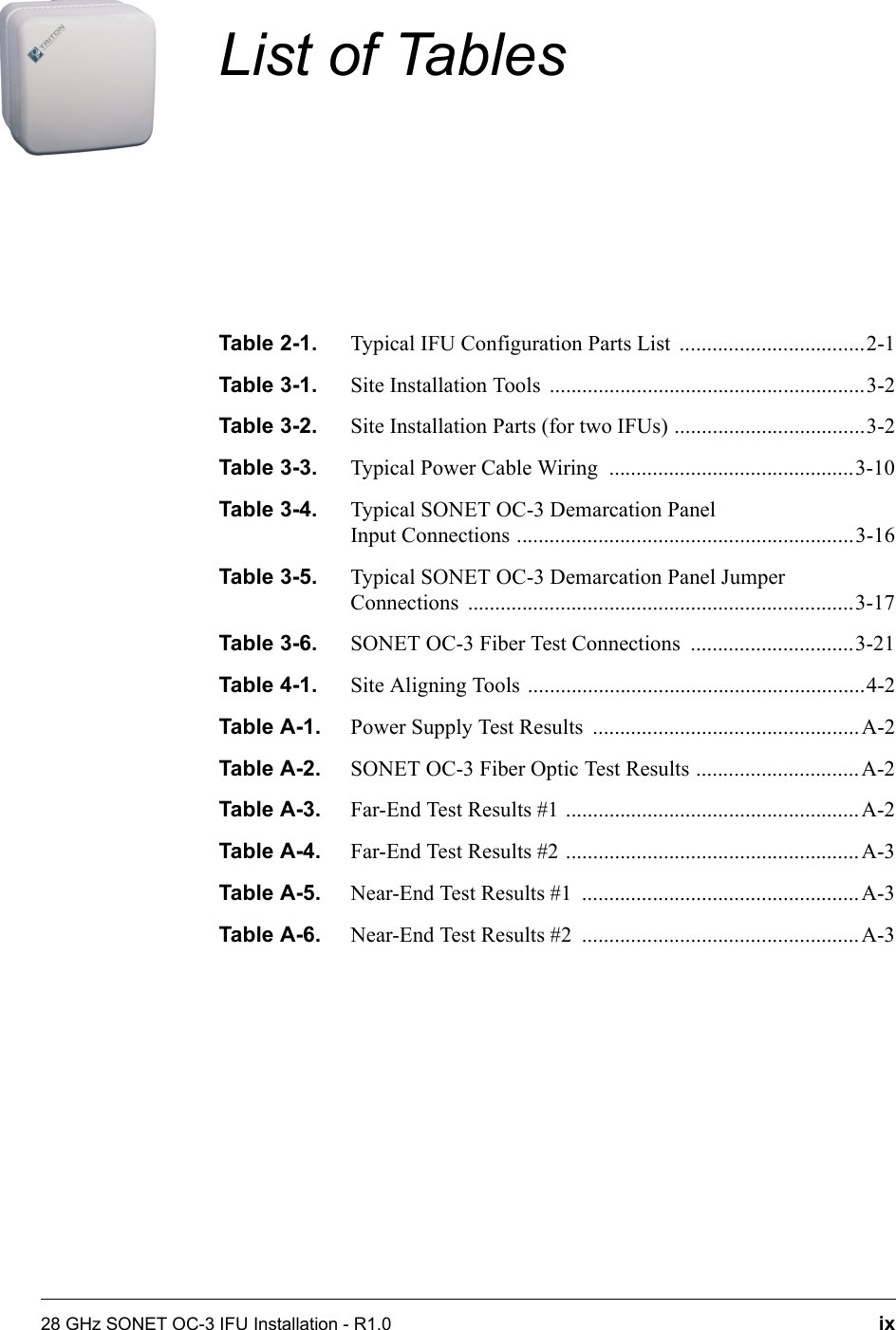 28 GHz SONET OC-3 IFU Installation - R1.0 ixList of TablesTable 2-1. Typical IFU Configuration Parts List  ..................................2-1Table 3-1. Site Installation Tools  ..........................................................3-2Table 3-2. Site Installation Parts (for two IFUs) ...................................3-2Table 3-3. Typical Power Cable Wiring  .............................................3-10Table 3-4. Typical SONET OC-3 Demarcation Panel Input Connections ..............................................................3-16Table 3-5. Typical SONET OC-3 Demarcation Panel JumperConnections .......................................................................3-17Table 3-6. SONET OC-3 Fiber Test Connections  ..............................3-21Table 4-1. Site Aligning Tools ..............................................................4-2Table A-1. Power Supply Test Results  .................................................A-2Table A-2. SONET OC-3 Fiber Optic Test Results ..............................A-2Table A-3. Far-End Test Results #1 ......................................................A-2Table A-4. Far-End Test Results #2 ......................................................A-3Table A-5. Near-End Test Results #1  ...................................................A-3Table A-6. Near-End Test Results #2  ...................................................A-3