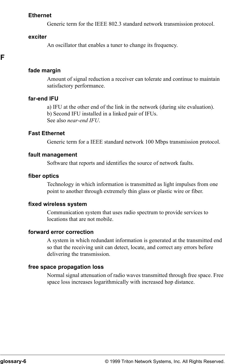 glossary-6 © 1999 Triton Network Systems, Inc. All Rights Reserved.EthernetGeneric term for the IEEE 802.3 standard network transmission protocol.exciterAn oscillator that enables a tuner to change its frequency.Ffade marginAmount of signal reduction a receiver can tolerate and continue to maintain satisfactory performance.far-end IFUa) IFU at the other end of the link in the network (during site evaluation).b) Second IFU installed in a linked pair of IFUs.See also near-end IFU.Fast EthernetGeneric term for a IEEE standard network 100 Mbps transmission protocol.fault managementSoftware that reports and identifies the source of network faults.fiber opticsTechnology in which information is transmitted as light impulses from one point to another through extremely thin glass or plastic wire or fiber.fixed wireless systemCommunication system that uses radio spectrum to provide services to locations that are not mobile.forward error correctionA system in which redundant information is generated at the transmitted end so that the receiving unit can detect, locate, and correct any errors before delivering the transmission.free space propagation lossNormal signal attenuation of radio waves transmitted through free space. Free space loss increases logarithmically with increased hop distance. 