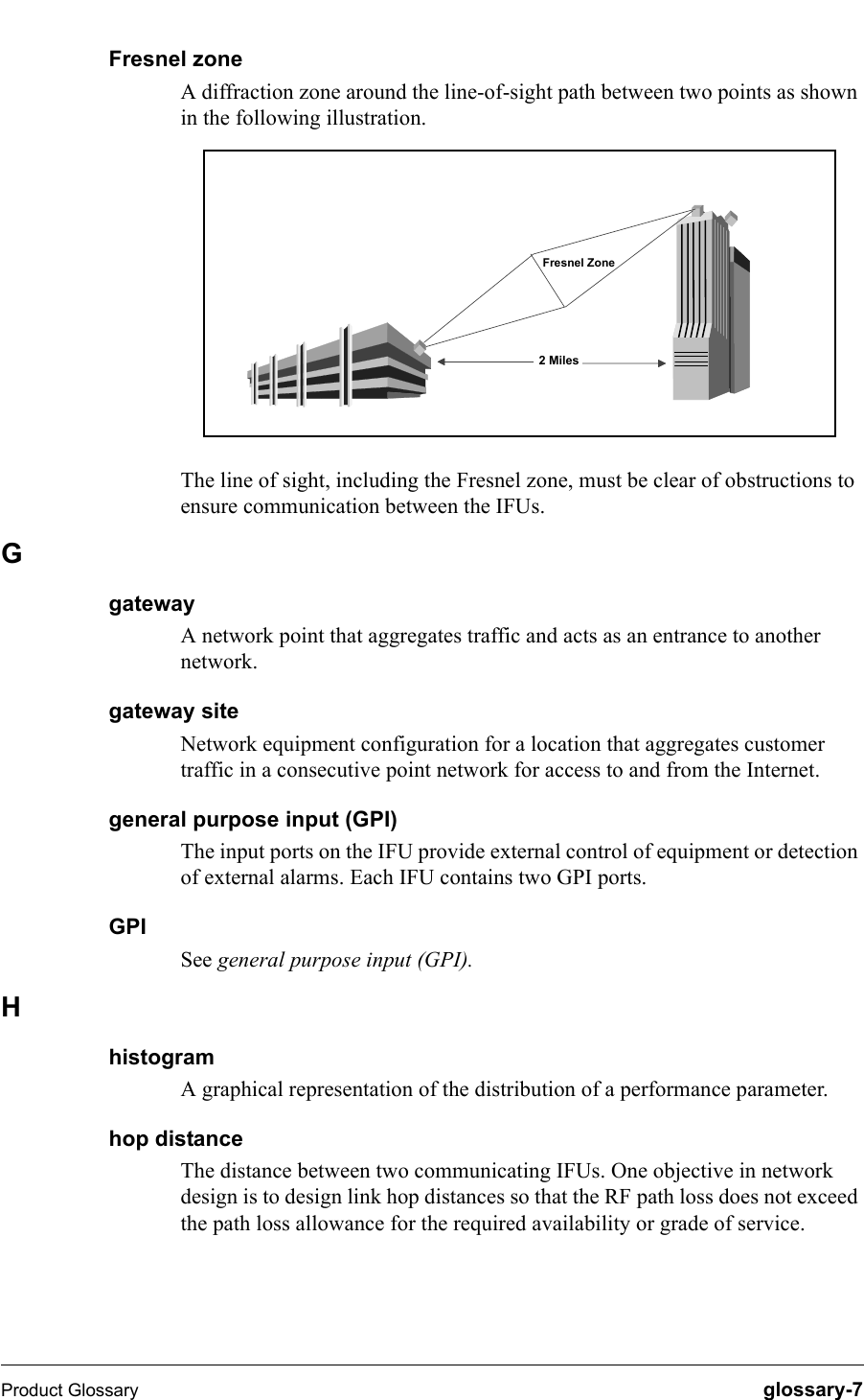 Product Glossary   glossary-7Fresnel zoneA diffraction zone around the line-of-sight path between two points as shown in the following illustration.The line of sight, including the Fresnel zone, must be clear of obstructions to ensure communication between the IFUs.GgatewayA network point that aggregates traffic and acts as an entrance to another network.gateway siteNetwork equipment configuration for a location that aggregates customer traffic in a consecutive point network for access to and from the Internet.general purpose input (GPI)The input ports on the IFU provide external control of equipment or detection of external alarms. Each IFU contains two GPI ports.GPISee general purpose input (GPI).HhistogramA graphical representation of the distribution of a performance parameter.hop distanceThe distance between two communicating IFUs. One objective in network design is to design link hop distances so that the RF path loss does not exceed the path loss allowance for the required availability or grade of service.2 MilesFresnel Zone