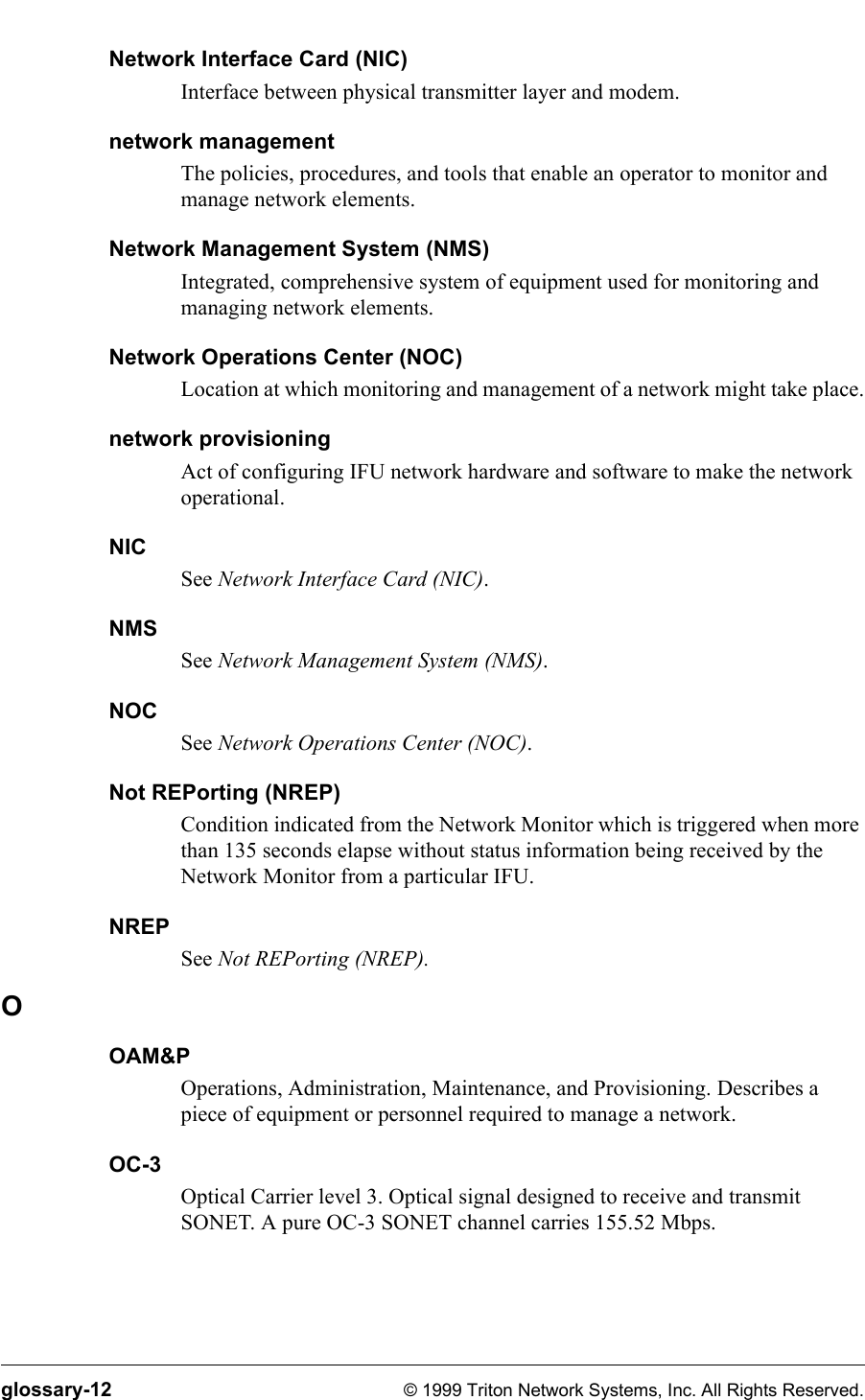 glossary-12 © 1999 Triton Network Systems, Inc. All Rights Reserved.Network Interface Card (NIC)Interface between physical transmitter layer and modem.network managementThe policies, procedures, and tools that enable an operator to monitor and manage network elements.Network Management System (NMS)Integrated, comprehensive system of equipment used for monitoring and managing network elements.Network Operations Center (NOC)Location at which monitoring and management of a network might take place.network provisioningAct of configuring IFU network hardware and software to make the network operational.NICSee Network Interface Card (NIC). NMSSee Network Management System (NMS). NOCSee Network Operations Center (NOC).Not REPorting (NREP)Condition indicated from the Network Monitor which is triggered when more than 135 seconds elapse without status information being received by the Network Monitor from a particular IFU.NREPSee Not REPorting (NREP).OOAM&amp;POperations, Administration, Maintenance, and Provisioning. Describes a piece of equipment or personnel required to manage a network.OC-3Optical Carrier level 3. Optical signal designed to receive and transmit SONET. A pure OC-3 SONET channel carries 155.52 Mbps.