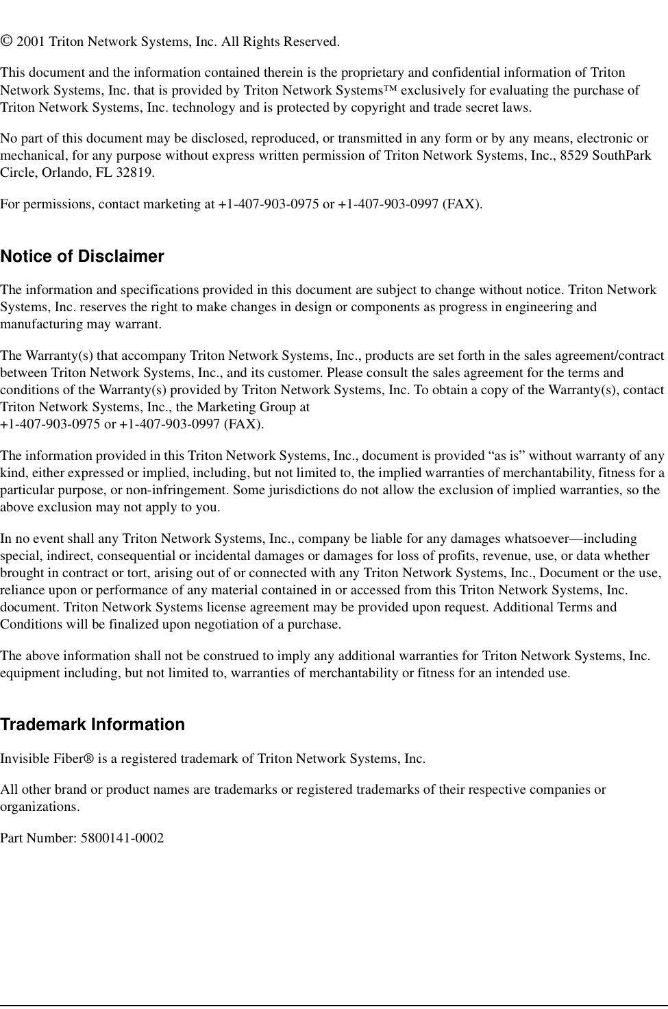 © 2001 Triton Network Systems, Inc. All Rights Reserved.This document and the information contained therein is the proprietary and confidential information of Triton Network Systems, Inc. that is provided by Triton Network Systems™ exclusively for evaluating the purchase of Triton Network Systems, Inc. technology and is protected by copyright and trade secret laws. No part of this document may be disclosed, reproduced, or transmitted in any form or by any means, electronic or mechanical, for any purpose without express written permission of Triton Network Systems, Inc., 8529 SouthPark Circle, Orlando, FL 32819.For permissions, contact marketing at +1-407-903-0975 or +1-407-903-0997 (FAX).Notice of DisclaimerThe information and specifications provided in this document are subject to change without notice. Triton Network Systems, Inc. reserves the right to make changes in design or components as progress in engineering and manufacturing may warrant. The Warranty(s) that accompany Triton Network Systems, Inc., products are set forth in the sales agreement/contract between Triton Network Systems, Inc., and its customer. Please consult the sales agreement for the terms and conditions of the Warranty(s) provided by Triton Network Systems, Inc. To obtain a copy of the Warranty(s), contact Triton Network Systems, Inc., the Marketing Group at +1-407-903-0975 or +1-407-903-0997 (FAX).The information provided in this Triton Network Systems, Inc., document is provided “as is” without warranty of any kind, either expressed or implied, including, but not limited to, the implied warranties of merchantability, fitness for a particular purpose, or non-infringement. Some jurisdictions do not allow the exclusion of implied warranties, so the above exclusion may not apply to you.In no event shall any Triton Network Systems, Inc., company be liable for any damages whatsoever—including special, indirect, consequential or incidental damages or damages for loss of profits, revenue, use, or data whether brought in contract or tort, arising out of or connected with any Triton Network Systems, Inc., Document or the use, reliance upon or performance of any material contained in or accessed from this Triton Network Systems, Inc. document. Triton Network Systems license agreement may be provided upon request. Additional Terms and Conditions will be finalized upon negotiation of a purchase.The above information shall not be construed to imply any additional warranties for Triton Network Systems, Inc. equipment including, but not limited to, warranties of merchantability or fitness for an intended use.Trademark InformationInvisible Fiber® is a registered trademark of Triton Network Systems, Inc. All other brand or product names are trademarks or registered trademarks of their respective companies or organizations.Part Number: 5800141-0002