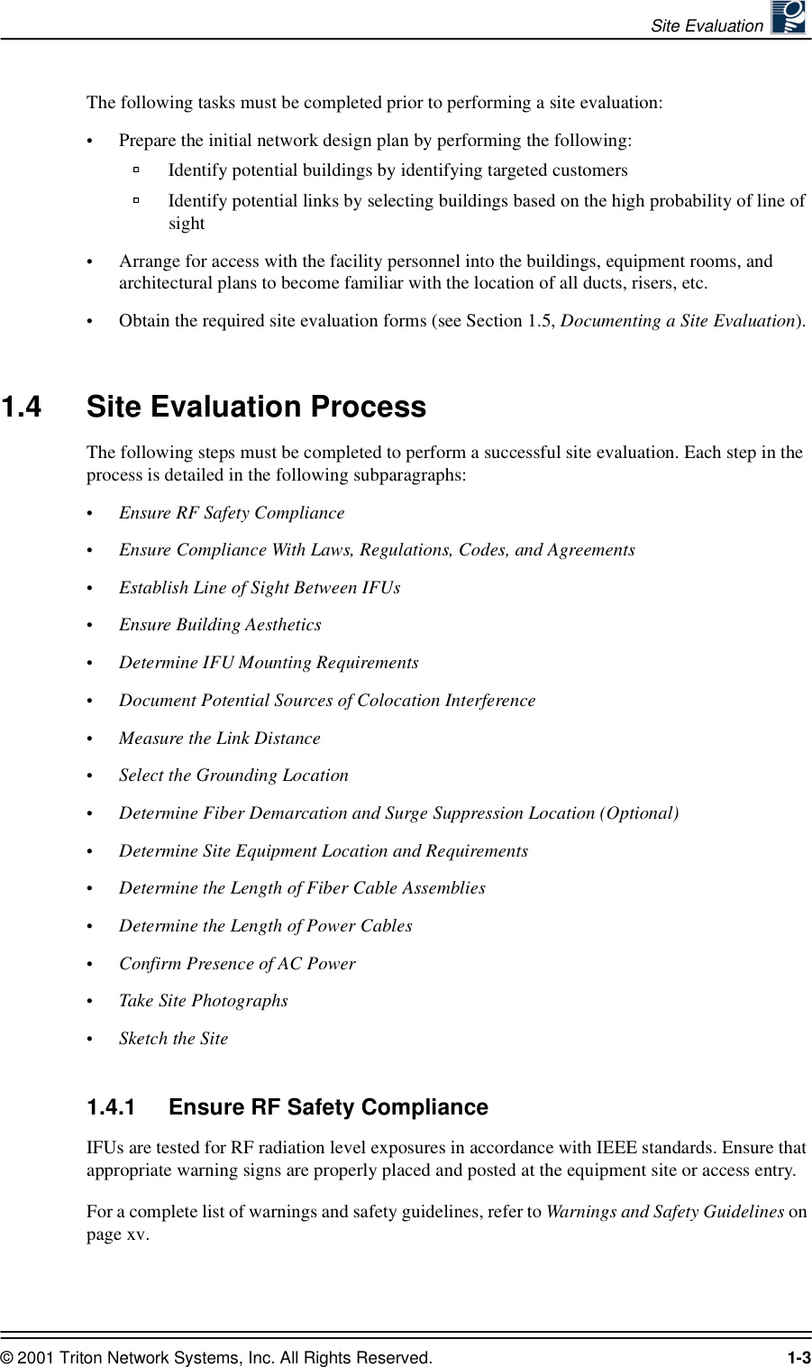 Site Evaluation © 2001 Triton Network Systems, Inc. All Rights Reserved. 1-3The following tasks must be completed prior to performing a site evaluation:•Prepare the initial network design plan by performing the following:Identify potential buildings by identifying targeted customers Identify potential links by selecting buildings based on the high probability of line of sight •Arrange for access with the facility personnel into the buildings, equipment rooms, and architectural plans to become familiar with the location of all ducts, risers, etc.•Obtain the required site evaluation forms (see Section 1.5, Documenting a Site Evaluation).1.4 Site Evaluation ProcessThe following steps must be completed to perform a successful site evaluation. Each step in the process is detailed in the following subparagraphs:•Ensure RF Safety Compliance•Ensure Compliance With Laws, Regulations, Codes, and Agreements•Establish Line of Sight Between IFUs•Ensure Building Aesthetics•Determine IFU Mounting Requirements•Document Potential Sources of Colocation Interference•Measure the Link Distance•Select the Grounding Location•Determine Fiber Demarcation and Surge Suppression Location (Optional)•Determine Site Equipment Location and Requirements•Determine the Length of Fiber Cable Assemblies•Determine the Length of Power Cables•Confirm Presence of AC Power•Take Site Photographs•Sketch the Site1.4.1 Ensure RF Safety ComplianceIFUs are tested for RF radiation level exposures in accordance with IEEE standards. Ensure that appropriate warning signs are properly placed and posted at the equipment site or access entry.For a complete list of warnings and safety guidelines, refer to Warnings and Safety Guidelines on page xv.