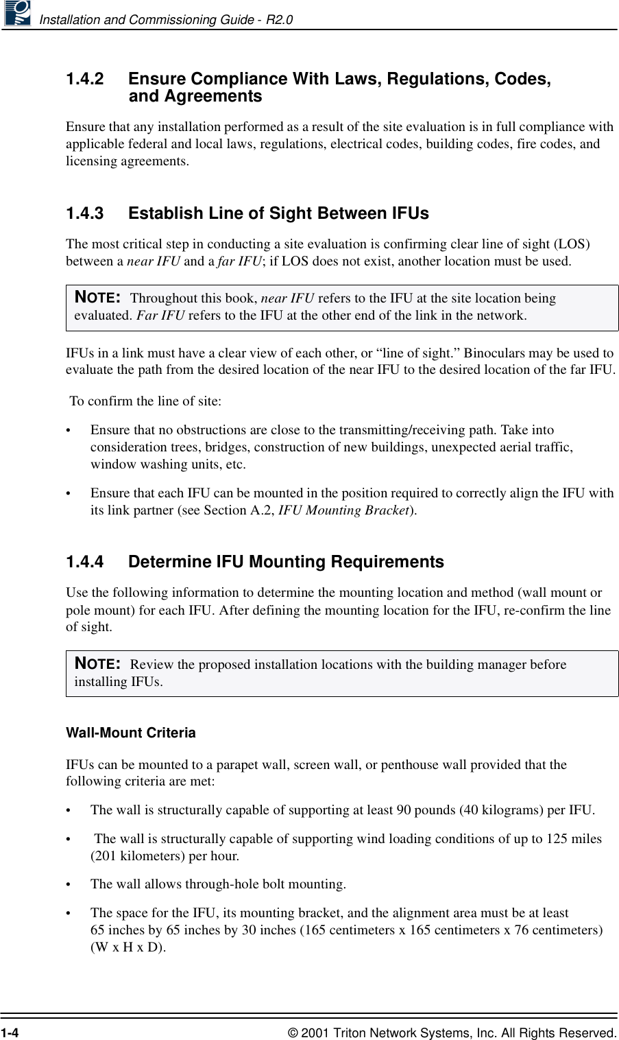  Installation and Commissioning Guide - R2.01-4 © 2001 Triton Network Systems, Inc. All Rights Reserved.1.4.2 Ensure Compliance With Laws, Regulations, Codes, and AgreementsEnsure that any installation performed as a result of the site evaluation is in full compliance with applicable federal and local laws, regulations, electrical codes, building codes, fire codes, and licensing agreements.1.4.3 Establish Line of Sight Between IFUsThe most critical step in conducting a site evaluation is confirming clear line of sight (LOS) between a near IFU and a far IFU; if LOS does not exist, another location must be used. IFUs in a link must have a clear view of each other, or “line of sight.” Binoculars may be used to evaluate the path from the desired location of the near IFU to the desired location of the far IFU. To confirm the line of site:   •Ensure that no obstructions are close to the transmitting/receiving path. Take into consideration trees, bridges, construction of new buildings, unexpected aerial traffic, window washing units, etc. •Ensure that each IFU can be mounted in the position required to correctly align the IFU with its link partner (see Section A.2, IFU Mounting Bracket).1.4.4 Determine IFU Mounting RequirementsUse the following information to determine the mounting location and method (wall mount or pole mount) for each IFU. After defining the mounting location for the IFU, re-confirm the line of sight.Wall-Mount CriteriaIFUs can be mounted to a parapet wall, screen wall, or penthouse wall provided that the following criteria are met: •The wall is structurally capable of supporting at least 90 pounds (40 kilograms) per IFU.• The wall is structurally capable of supporting wind loading conditions of up to 125 miles (201 kilometers) per hour.•The wall allows through-hole bolt mounting. •The space for the IFU, its mounting bracket, and the alignment area must be at least 65 inches by 65 inches by 30 inches (165 centimeters x 165 centimeters x 76 centimeters) (W x H x D).NOTE:  Throughout this book, near IFU refers to the IFU at the site location being evaluated. Far IFU refers to the IFU at the other end of the link in the network.NOTE:  Review the proposed installation locations with the building manager before installing IFUs.