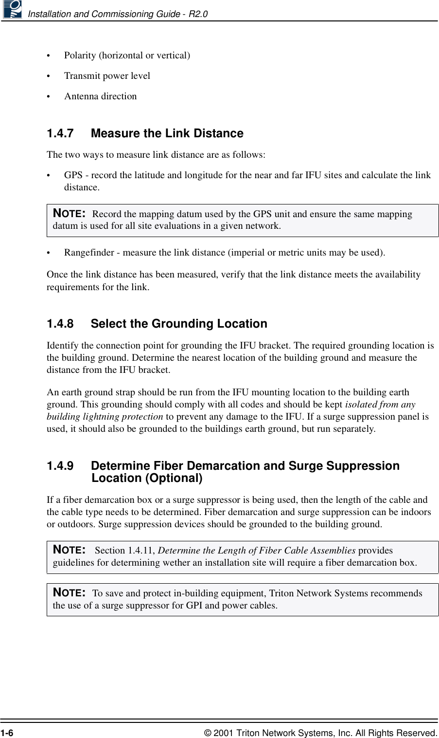  Installation and Commissioning Guide - R2.01-6 © 2001 Triton Network Systems, Inc. All Rights Reserved.•Polarity (horizontal or vertical)•Transmit power level•Antenna direction1.4.7 Measure the Link DistanceThe two ways to measure link distance are as follows:•GPS - record the latitude and longitude for the near and far IFU sites and calculate the link distance.•Rangefinder - measure the link distance (imperial or metric units may be used).Once the link distance has been measured, verify that the link distance meets the availability requirements for the link.1.4.8 Select the Grounding LocationIdentify the connection point for grounding the IFU bracket. The required grounding location is the building ground. Determine the nearest location of the building ground and measure the distance from the IFU bracket.An earth ground strap should be run from the IFU mounting location to the building earth ground. This grounding should comply with all codes and should be kept isolated from any building lightning protection to prevent any damage to the IFU. If a surge suppression panel is used, it should also be grounded to the buildings earth ground, but run separately.1.4.9 Determine Fiber Demarcation and Surge Suppression Location (Optional)If a fiber demarcation box or a surge suppressor is being used, then the length of the cable and the cable type needs to be determined. Fiber demarcation and surge suppression can be indoors or outdoors. Surge suppression devices should be grounded to the building ground.NOTE:  Record the mapping datum used by the GPS unit and ensure the same mapping datum is used for all site evaluations in a given network.NOTE:   Section 1.4.11, Determine the Length of Fiber Cable Assemblies provides guidelines for determining wether an installation site will require a fiber demarcation box.NOTE:  To save and protect in-building equipment, Triton Network Systems recommends the use of a surge suppressor for GPI and power cables. 