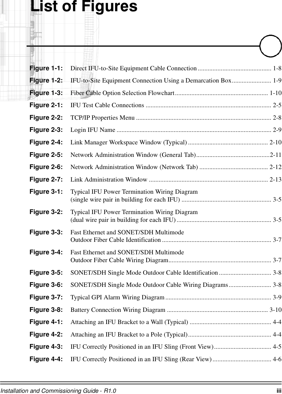 Installation and Commissioning Guide - R1.0 iii/LVWRI)LJXUHVFigure 1-1: Direct IFU-to-Site Equipment Cable Connection............................................. 1-8Figure 1-2: IFU-to-Site Equipment Connection Using a Demarcation Box........................ 1-9Figure 1-3: Fiber Cable Option Selection Flowchart......................................................... 1-10Figure 2-1: IFU Test Cable Connections ............................................................................. 2-5Figure 2-2: TCP/IP Properties Menu ................................................................................... 2-8Figure 2-3: Login IFU Name ............................................................................................... 2-9Figure 2-4: Link Manager Workspace Window (Typical) ................................................. 2-10Figure 2-5: Network Administration Window (General Tab).............................................2-11Figure 2-6: Network Administration Window (Network Tab) .......................................... 2-12Figure 2-7: Link Administration Window ......................................................................... 2-13Figure 3-1: Typical IFU Power Termination Wiring Diagram (single wire pair in building for each IFU) ....................................................... 3-5Figure 3-2: Typical IFU Power Termination Wiring Diagram (dual wire pair in building for each IFU).......................................................... 3-5Figure 3-3: Fast Ethernet and SONET/SDH Multimode Outdoor Fiber Cable Identification ................................................................... 3-7Figure 3-4: Fast Ethernet and SONET/SDH Multimode Outdoor Fiber Cable Wiring Diagram............................................................... 3-7Figure 3-5: SONET/SDH Single Mode Outdoor Cable Identification................................ 3-8Figure 3-6: SONET/SDH Single Mode Outdoor Cable Wiring Diagrams.......................... 3-8Figure 3-7: Typical GPI Alarm Wiring Diagram................................................................. 3-9Figure 3-8: Battery Connection Wiring Diagram .............................................................. 3-10Figure 4-1: Attaching an IFU Bracket to a Wall (Typical) .................................................. 4-4Figure 4-2: Attaching an IFU Bracket to a Pole (Typical)................................................... 4-4Figure 4-3: IFU Correctly Positioned in an IFU Sling (Front View)................................... 4-5Figure 4-4: IFU Correctly Positioned in an IFU Sling (Rear View).................................... 4-6