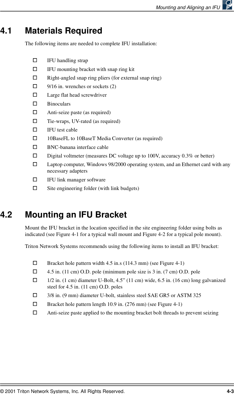 Mounting and Aligning an IFU © 2001 Triton Network Systems, Inc. All Rights Reserved. 4-34.1 Materials RequiredThe following items are needed to complete IFU installation: 4.2 Mounting an IFU Bracket Mount the IFU bracket in the location specified in the site engineering folder using bolts as indicated (see Figure 4-1 for a typical wall mount and Figure 4-2 for a typical pole mount).Triton Network Systems recommends using the following items to install an IFU bracket:IFU handling strapIFU mounting bracket with snap ring kitRight-angled snap ring pliers (for external snap ring)9/16 in. wrenches or sockets (2)Large flat head screwdriverBinocularsAnti-seize paste (as required)Tie-wraps, UV-rated (as required)IFU test cable 10BaseFL to 10BaseT Media Converter (as required)BNC-banana interface cableDigital voltmeter (measures DC voltage up to 100V, accuracy 0.3% or better)Laptop computer, Windows 98/2000 operating system, and an Ethernet card with any necessary adaptersIFU link manager softwareSite engineering folder (with link budgets)Bracket hole pattern width 4.5 in.s (114.3 mm) (see Figure 4-1)4.5 in. (11 cm) O.D. pole (minimum pole size is 3 in. (7 cm) O.D. pole1/2 in. (1 cm) diameter U-Bolt, 4.5” (11 cm) wide, 6.5 in. (16 cm) long galvanized steel for 4.5 in. (11 cm) O.D. poles3/8 in. (9 mm) diameter U-bolt, stainless steel SAE GR5 or ASTM 325Bracket hole pattern length 10.9 in. (276 mm) (see Figure 4-1)Anti-seize paste applied to the mounting bracket bolt threads to prevent seizing