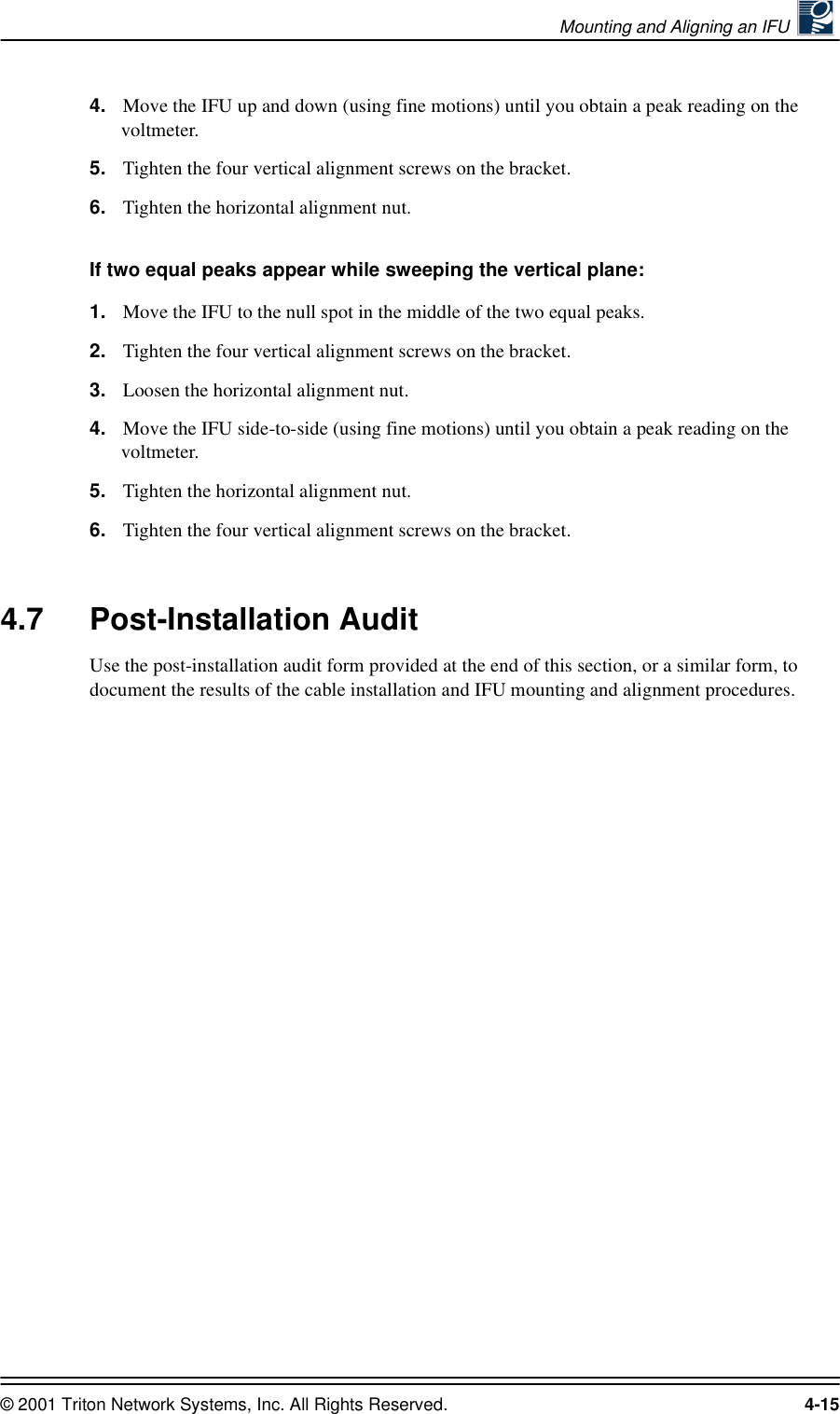 Mounting and Aligning an IFU © 2001 Triton Network Systems, Inc. All Rights Reserved. 4-154. Move the IFU up and down (using fine motions) until you obtain a peak reading on the voltmeter.5. Tighten the four vertical alignment screws on the bracket.6. Tighten the horizontal alignment nut.If two equal peaks appear while sweeping the vertical plane: 1. Move the IFU to the null spot in the middle of the two equal peaks.2. Tighten the four vertical alignment screws on the bracket.3. Loosen the horizontal alignment nut.4. Move the IFU side-to-side (using fine motions) until you obtain a peak reading on the voltmeter.5. Tighten the horizontal alignment nut.6. Tighten the four vertical alignment screws on the bracket.4.7 Post-Installation AuditUse the post-installation audit form provided at the end of this section, or a similar form, to document the results of the cable installation and IFU mounting and alignment procedures.