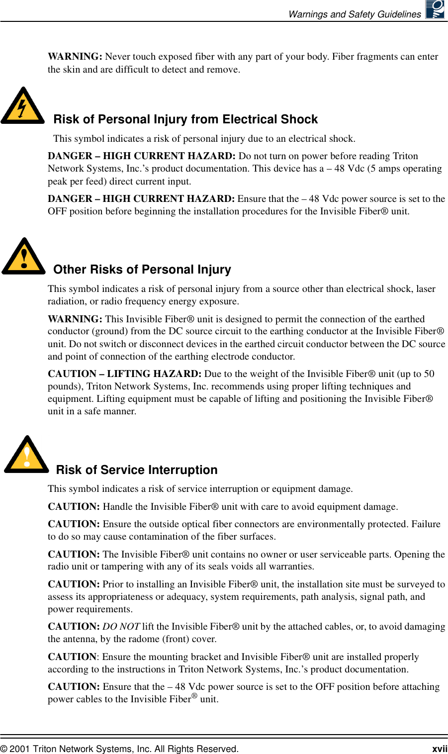 Warnings and Safety Guidelines © 2001 Triton Network Systems, Inc. All Rights Reserved. xviiWAR N IN G :  Never touch exposed fiber with any part of your body. Fiber fragments can enter the skin and are difficult to detect and remove.Risk of Personal Injury from Electrical ShockThis symbol indicates a risk of personal injury due to an electrical shock.DANGER – HIGH CURRENT HAZARD: Do not turn on power before reading Triton Network Systems, Inc.’s product documentation. This device has a – 48 Vdc (5 amps operating peak per feed) direct current input.DANGER – HIGH CURRENT HAZARD: Ensure that the – 48 Vdc power source is set to the OFF position before beginning the installation procedures for the Invisible Fiber® unit. Other Risks of Personal InjuryThis symbol indicates a risk of personal injury from a source other than electrical shock, laser radiation, or radio frequency energy exposure.WAR N IN G :  This Invisible Fiber® unit is designed to permit the connection of the earthed conductor (ground) from the DC source circuit to the earthing conductor at the Invisible Fiber® unit. Do not switch or disconnect devices in the earthed circuit conductor between the DC source and point of connection of the earthing electrode conductor.CAUTION – LIFTING HAZARD: Due to the weight of the Invisible Fiber® unit (up to 50 pounds), Triton Network Systems, Inc. recommends using proper lifting techniques and equipment. Lifting equipment must be capable of lifting and positioning the Invisible Fiber® unit in a safe manner.Risk of Service InterruptionThis symbol indicates a risk of service interruption or equipment damage.CAUTION: Handle the Invisible Fiber® unit with care to avoid equipment damage.CAUTION: Ensure the outside optical fiber connectors are environmentally protected. Failure to do so may cause contamination of the fiber surfaces.CAUTION: The Invisible Fiber® unit contains no owner or user serviceable parts. Opening the radio unit or tampering with any of its seals voids all warranties.CAUTION: Prior to installing an Invisible Fiber® unit, the installation site must be surveyed to assess its appropriateness or adequacy, system requirements, path analysis, signal path, and power requirements.CAUTION: DO NOT lift the Invisible Fiber® unit by the attached cables, or, to avoid damaging the antenna, by the radome (front) cover.CAUTION: Ensure the mounting bracket and Invisible Fiber® unit are installed properly according to the instructions in Triton Network Systems, Inc.’s product documentation.CAUTION: Ensure that the – 48 Vdc power source is set to the OFF position before attaching power cables to the Invisible Fiber® unit.
