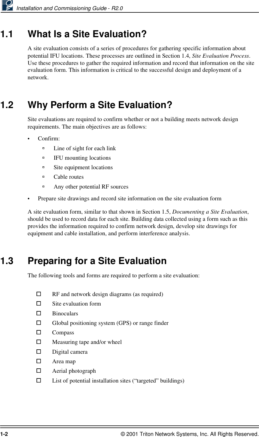 Installation and Commissioning Guide - R2.01-2 © 2001 Triton Network Systems, Inc. All Rights Reserved.1.1 What Is a Site Evaluation?A site evaluation consists of a series of procedures for gathering specific information about potential IFU locations. These processes are outlined in Section 1.4, Site Evaluation Process. Use these procedures to gather the required information and record that information on the site evaluation form. This information is critical to the successful design and deployment of a network.1.2 Why Perform a Site Evaluation?Site evaluations are required to confirm whether or not a building meets network design requirements. The main objectives are as follows:•Confirm:Line of sight for each link IFU mounting locations Site equipment locationsCable routesAny other potential RF sources•Prepare site drawings and record site information on the site evaluation formA site evaluation form, similar to that shown in Section 1.5, Documenting a Site Evaluation, should be used to record data for each site. Building data collected using a form such as this provides the information required to confirm network design, develop site drawings for equipment and cable installation, and perform interference analysis.1.3 Preparing for a Site EvaluationThe following tools and forms are required to perform a site evaluation:RF and network design diagrams (as required)Site evaluation formBinocularsGlobal positioning system (GPS) or range finderCompassMeasuring tape and/or wheelDigital cameraArea mapAerial photographList of potential installation sites (“targeted” buildings)