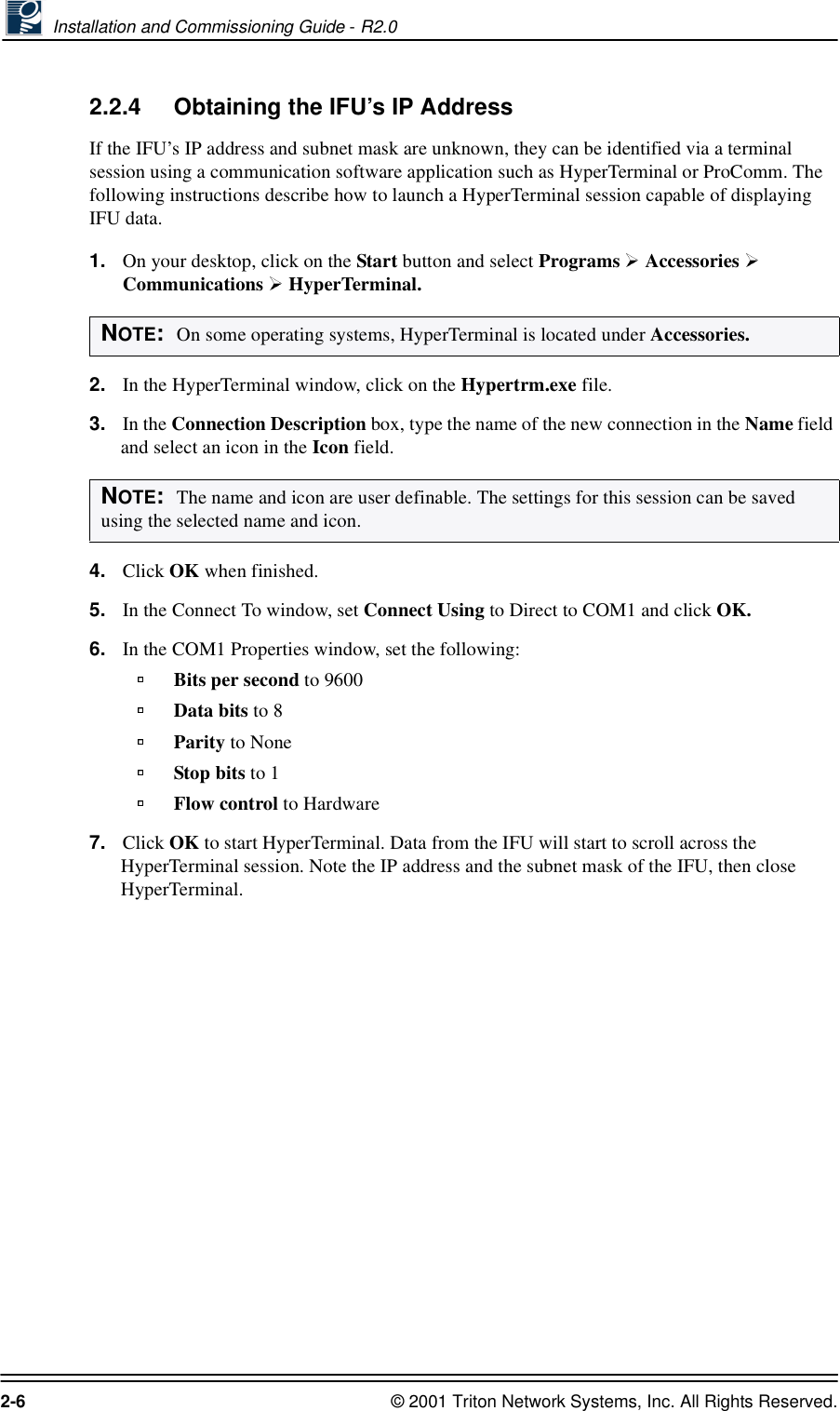  Installation and Commissioning Guide - R2.02-6 © 2001 Triton Network Systems, Inc. All Rights Reserved.2.2.4 Obtaining the IFU’s IP AddressIf the IFU’s IP address and subnet mask are unknown, they can be identified via a terminal session using a communication software application such as HyperTerminal or ProComm. The following instructions describe how to launch a HyperTerminal session capable of displaying IFU data.1. On your desktop, click on the Start button and select Programs   Accessories   Communications   HyperTerminal.2. In the HyperTerminal window, click on the Hypertrm.exe file. 3. In the Connection Description box, type the name of the new connection in the Name field and select an icon in the Icon field. 4. Click OK when finished.5. In the Connect To window, set Connect Using to Direct to COM1 and click OK.6. In the COM1 Properties window, set the following:Bits per second to 9600Data bits to 8Parity to NoneStop bits to 1Flow control to Hardware7. Click OK to start HyperTerminal. Data from the IFU will start to scroll across the HyperTerminal session. Note the IP address and the subnet mask of the IFU, then close HyperTerminal.NOTE:  On some operating systems, HyperTerminal is located under Accessories.NOTE:  The name and icon are user definable. The settings for this session can be saved using the selected name and icon.