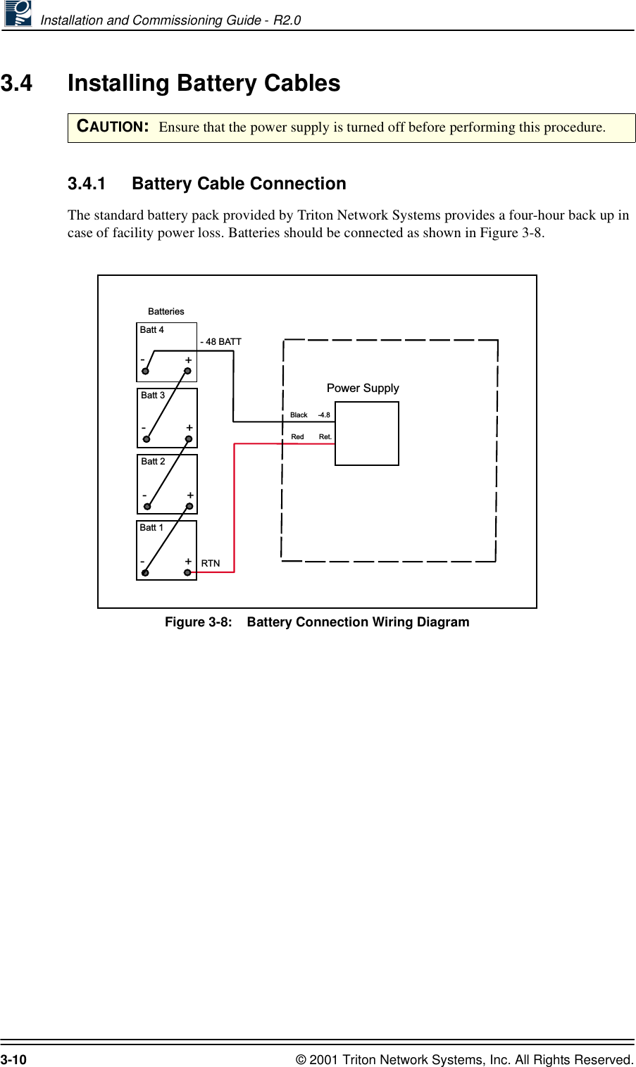  Installation and Commissioning Guide - R2.03-10 © 2001 Triton Network Systems, Inc. All Rights Reserved.3.4 Installing Battery Cables3.4.1 Battery Cable ConnectionThe standard battery pack provided by Triton Network Systems provides a four-hour back up in case of facility power loss. Batteries should be connected as shown in Figure 3-8.Figure 3-8:    Battery Connection Wiring DiagramCAUTION:  Ensure that the power supply is turned off before performing this procedure.RTN- 48 BATTBatteriesRed+-+-+-+-BlackRet.-4.8Batt 1Batt 2Batt 3Batt 4Power Supply