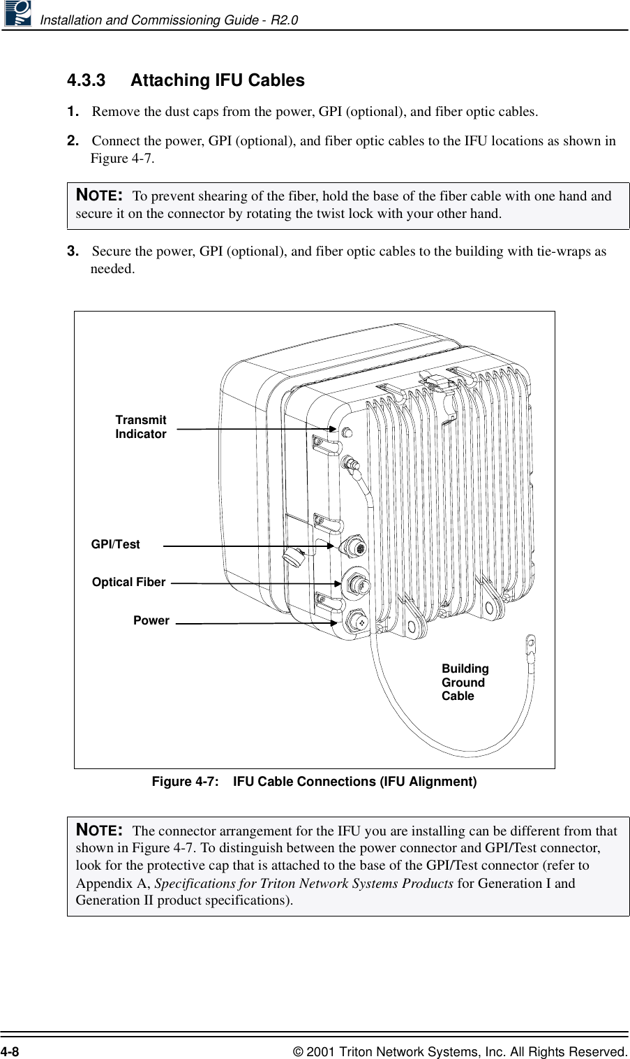  Installation and Commissioning Guide - R2.04-8 © 2001 Triton Network Systems, Inc. All Rights Reserved.4.3.3 Attaching IFU Cables1. Remove the dust caps from the power, GPI (optional), and fiber optic cables.2. Connect the power, GPI (optional), and fiber optic cables to the IFU locations as shown in Figure 4-7. 3. Secure the power, GPI (optional), and fiber optic cables to the building with tie-wraps as needed.Figure 4-7:    IFU Cable Connections (IFU Alignment)NOTE:  To prevent shearing of the fiber, hold the base of the fiber cable with one hand and secure it on the connector by rotating the twist lock with your other hand. NOTE:  The connector arrangement for the IFU you are installing can be different from that shown in Figure 4-7. To distinguish between the power connector and GPI/Test connector, look for the protective cap that is attached to the base of the GPI/Test connector (refer to Appendix A, Specifications for Triton Network Systems Products for Generation I and Generation II product specifications).TransmitIndicatorOptical FiberPowerGPI/TestBuildingGroundCable