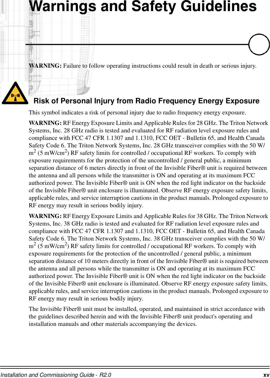 Installation and Commissioning Guide - R2.0 xv:DUQLQJVDQG6DIHW\*XLGHOLQHVWAR N IN G :  Failure to follow operating instructions could result in death or serious injury.Risk of Personal Injury from Radio Frequency Energy ExposureThis symbol indicates a risk of personal injury due to radio frequency energy exposure.WARNING: RF Energy Exposure Limits and Applicable Rules for 28 GHz. The Triton Network Systems, Inc. 28 GHz radio is tested and evaluated for RF radiation level exposure rules and compliance with FCC 47 CFR 1.1307 and 1.1310, FCC OET - Bulletin 65, and Health Canada Safety Code 6. The Triton Network Systems, Inc. 28 GHz transceiver complies with the 50 W/m2 (5 mW/cm2) RF safety limits for controlled / occupational RF workers. To comply with exposure requirements for the protection of the uncontrolled / general public, a minimum separation distance of 6 meters directly in front of the Invisible Fiber® unit is required between the antenna and all persons while the transmitter is ON and operating at its maximum FCC authorized power. The Invisible Fiber® unit is ON when the red light indicator on the backside of the Invisible Fiber® unit enclosure is illuminated. Observe RF energy exposure safety limits, applicable rules, and service interruption cautions in the product manuals. Prolonged exposure to RF energy may result in serious bodily injury.WAR N IN G : RF Energy Exposure Limits and Applicable Rules for 38 GHz. The Triton Network Systems, Inc. 38 GHz radio is tested and evaluated for RF radiation level exposure rules and compliance with FCC 47 CFR 1.1307 and 1.1310, FCC OET - Bulletin 65, and Health Canada Safety Code 6. The Triton Network Systems, Inc. 38 GHz transceiver complies with the 50 W/m2 (5 mW/cm2) RF safety limits for controlled / occupational RF workers. To comply with exposure requirements for the protection of the uncontrolled / general public, a minimum separation distance of 10 meters directly in front of the Invisible Fiber® unit is required between the antenna and all persons while the transmitter is ON and operating at its maximum FCC authorized power. The Invisible Fiber® unit is ON when the red light indicator on the backside of the Invisible Fiber® unit enclosure is illuminated. Observe RF energy exposure safety limits, applicable rules, and service interruption cautions in the product manuals. Prolonged exposure to RF energy may result in serious bodily injury.The Invisible Fiber® unit must be installed, operated, and maintained in strict accordance with the guidelines described herein and with the Invisible Fiber® unit product&apos;s operating and installation manuals and other materials accompanying the devices. 