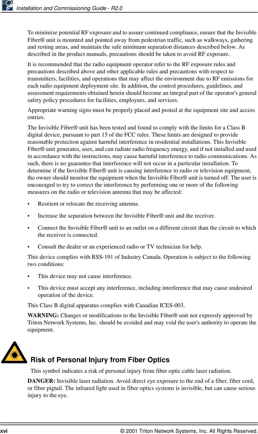  Installation and Commissioning Guide - R2.0xvi © 2001 Triton Network Systems, Inc. All Rights Reserved.To minimize potential RF exposure and to assure continued compliance, ensure that the Invisible Fiber® unit is mounted and pointed away from pedestrian traffic, such as walkways, gathering and resting areas, and maintain the safe minimum separation distances described below. As described in the product manuals, precautions should be taken to avoid RF exposure.It is recommended that the radio equipment operator refer to the RF exposure rules and precautions described above and other applicable rules and precautions with respect to transmitters, facilities, and operations that may affect the environment due to RF emissions for each radio equipment deployment site. In addition, the control procedures, guidelines, and assessment requirements obtained herein should become an integral part of the operator&apos;s general safety policy procedures for facilities, employees, and services. Appropriate warning signs must be properly placed and posted at the equipment site and access entries.The Invisible Fiber® unit has been tested and found to comply with the limits for a Class B digital device, pursuant to part 15 of the FCC rules. These limits are designed to provide reasonable protection against harmful interference in residential installations. This Invisible Fiber® unit generates, uses, and can radiate radio frequency energy, and if not installed and used in accordance with the instructions, may cause harmful interference to radio communications. As such, there is no guarantee that interference will not occur in a particular installation. To determine if the Invisible Fiber® unit is causing interference to radio or television equipment, the owner should monitor the equipment when the Invisible Fiber® unit is turned off. The user is encouraged to try to correct the interference by performing one or more of the following measures on the radio or television antenna that may be affected:•Reorient or relocate the receiving antenna.•Increase the separation between the Invisible Fiber® unit and the receiver.•Connect the Invisible Fiber® unit to an outlet on a different circuit than the circuit to which the receiver is connected.•Consult the dealer or an experienced radio or TV technician for help.This device complies with RSS-191 of Industry Canada. Operation is subject to the following two conditions:•This device may not cause interference.•This device must accept any interference, including interference that may cause undesired operation of the device.This Class B digital apparatus complies with Canadian ICES-003.WAR N IN G:  Changes or modifications to the Invisible Fiber® unit not expressly approved by Triton Network Systems, Inc. should be avoided and may void the user&apos;s authority to operate the equipment.   Risk of Personal Injury from Fiber OpticsThis symbol indicates a risk of personal injury from fiber optic cable laser radiation.DANGER: Invisible laser radiation. Avoid direct eye exposure to the end of a fiber, fiber cord, or fiber pigtail. The infrared light used in fiber optics systems is invisible, but can cause serious injury to the eye.