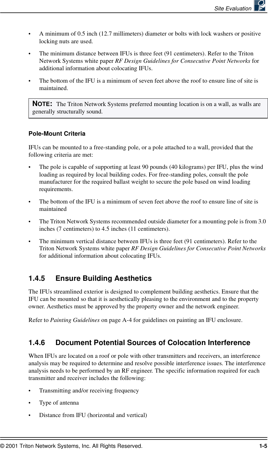 Site Evaluation © 2001 Triton Network Systems, Inc. All Rights Reserved. 1-5•A minimum of 0.5 inch (12.7 millimeters) diameter or bolts with lock washers or positive locking nuts are used. •The minimum distance between IFUs is three feet (91 centimeters). Refer to the Triton Network Systems white paper RF Design Guidelines for Consecutive Point Networks for additional information about colocating IFUs.•The bottom of the IFU is a minimum of seven feet above the roof to ensure line of site is maintained.Pole-Mount CriteriaIFUs can be mounted to a free-standing pole, or a pole attached to a wall, provided that the following criteria are met: •The pole is capable of supporting at least 90 pounds (40 kilograms) per IFU, plus the wind loading as required by local building codes. For free-standing poles, consult the pole manufacturer for the required ballast weight to secure the pole based on wind loading requirements.•The bottom of the IFU is a minimum of seven feet above the roof to ensure line of site is maintained•The Triton Network Systems recommended outside diameter for a mounting pole is from 3.0 inches (7 centimeters) to 4.5 inches (11 centimeters).•The minimum vertical distance between IFUs is three feet (91 centimeters). Refer to the Triton Network Systems white paper RF Design Guidelines for Consecutive Point Networks for additional information about colocating IFUs.1.4.5 Ensure Building AestheticsThe IFUs streamlined exterior is designed to complement building aesthetics. Ensure that the IFU can be mounted so that it is aesthetically pleasing to the environment and to the property owner. Aesthetics must be approved by the property owner and the network engineer. Refer to Painting Guidelines on page A-4 for guidelines on painting an IFU enclosure.1.4.6 Document Potential Sources of Colocation InterferenceWhen IFUs are located on a roof or pole with other transmitters and receivers, an interference analysis may be required to determine and resolve possible interference issues. The interference analysis needs to be performed by an RF engineer. The specific information required for each transmitter and receiver includes the following: •Transmitting and/or receiving frequency•Type of antenna•Distance from IFU (horizontal and vertical)NOTE:  The Triton Network Systems preferred mounting location is on a wall, as walls are generally structurally sound. 