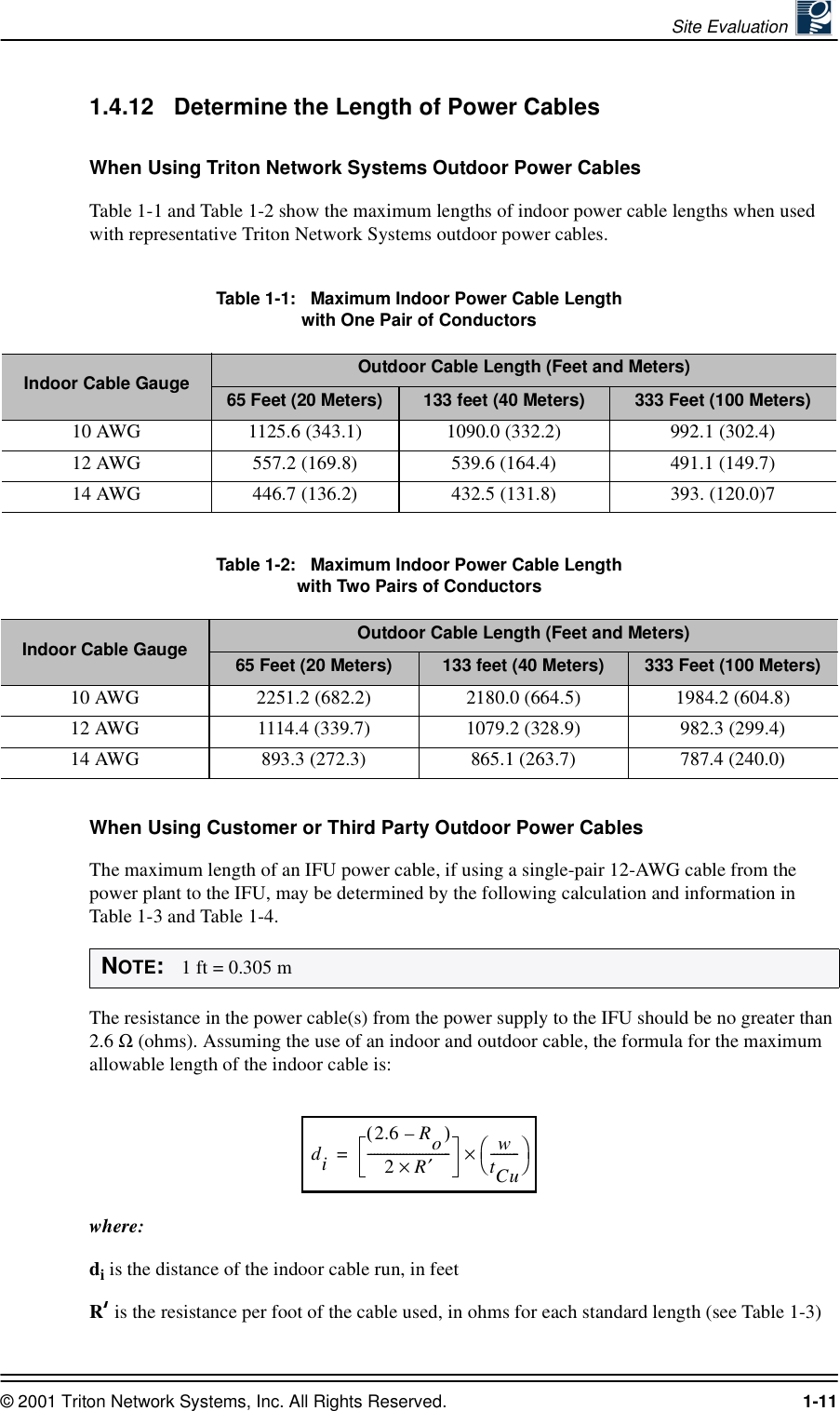 Site Evaluation © 2001 Triton Network Systems, Inc. All Rights Reserved. 1-111.4.12 Determine the Length of Power CablesWhen Using Triton Network Systems Outdoor Power CablesTable 1-1 and Table 1-2 show the maximum lengths of indoor power cable lengths when used with representative Triton Network Systems outdoor power cables.Table 1-1:   Maximum Indoor Power Cable Length  with One Pair of ConductorsTable 1-2:   Maximum Indoor Power Cable Length  with Two Pairs of ConductorsWhen Using Customer or Third Party Outdoor Power CablesThe maximum length of an IFU power cable, if using a single-pair 12-AWG cable from the power plant to the IFU, may be determined by the following calculation and information in Table 1-3 and Table 1-4.The resistance in the power cable(s) from the power supply to the IFU should be no greater than 2.6 Ω (ohms). Assuming the use of an indoor and outdoor cable, the formula for the maximum allowable length of the indoor cable is:where:di is the distance of the indoor cable run, in feetR is the resistance per foot of the cable used, in ohms for each standard length (see Table 1-3)Indoor Cable Gauge Outdoor Cable Length (Feet and Meters)65 Feet (20 Meters)  133 feet (40 Meters) 333 Feet (100 Meters)10 AWG 1125.6 (343.1) 1090.0 (332.2) 992.1 (302.4)12 AWG 557.2 (169.8) 539.6 (164.4) 491.1 (149.7)14 AWG 446.7 (136.2) 432.5 (131.8) 393. (120.0)7Indoor Cable Gauge Outdoor Cable Length (Feet and Meters)65 Feet (20 Meters)  133 feet (40 Meters) 333 Feet (100 Meters)10 AWG 2251.2 (682.2) 2180.0 (664.5) 1984.2 (604.8)12 AWG 1114.4 (339.7) 1079.2 (328.9) 982.3 (299.4)14 AWG 893.3 (272.3) 865.1 (263.7) 787.4 (240.0)NOTE:   1 ft = 0.305 mdi2.6(Ro)–2R×′--------------------------wtCu---------×=