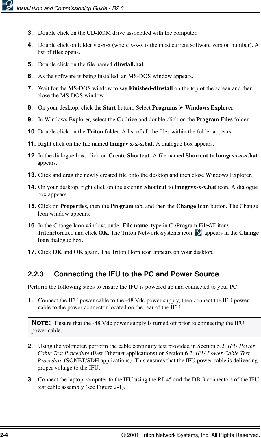  Installation and Commissioning Guide - R2.02-4 © 2001 Triton Network Systems, Inc. All Rights Reserved.3. Double click on the CD-ROM drive associated with the computer.4. Double click on folder v x-x-x (where x-x-x is the most current software version number). A list of files opens.5. Double click on the file named dInstall.bat. 6. As the software is being installed, an MS-DOS window appears.7. Wait for the MS-DOS window to say Finished-dInstall on the top of the screen and then close the MS-DOS window.8. On your desktop, click the Start button. Select Programs  Windows Explorer.9. In Windows Explorer, select the C: drive and double click on the Program Files folder.10. Double click on the Triton folder. A list of all the files within the folder appears.11. Right click on the file named lmngrv x-x-x.bat. A dialogue box appears. 12. In the dialogue box, click on Create Shortcut. A file named Shortcut to lmngrvx-x-x.bat appears.13. Click and drag the newly created file onto the desktop and then close Windows Explorer. 14. On your desktop, right click on the existing Shortcut to lmngrvx-x-x.bat icon. A dialogue box appears.15. Click on Properties, then the Program tab, and then the Change Icon button. The Change Icon window appears. 16. In the Change Icon window, under File name, type in C:\Program Files\Triton\ TritonHorn.ico and click OK. The Triton Network Systems icon   appears in the Change Icon dialogue box.17. Click OK and OK again. The Triton Horn icon appears on your desktop.2.2.3 Connecting the IFU to the PC and Power Source Perform the following steps to ensure the IFU is powered up and connected to your PC:1. Connect the IFU power cable to the -48 Vdc power supply, then connect the IFU power cable to the power connector located on the rear of the IFU.2. Using the voltmeter, perform the cable continuity test provided in Section 5.2, IFU Power Cable Test Procedure (Fast Ethernet applications) or Section 6.2, IFU Power Cable Test Procedure (SONET/SDH applications). This ensures that the IFU power cable is delivering proper voltage to the IFU.3. Connect the laptop computer to the IFU using the RJ-45 and the DB-9 connectors of the IFU test cable assembly (see Figure 2-1).NOTE:  Ensure that the -48 Vdc power supply is turned off prior to connecting the IFU power cable.