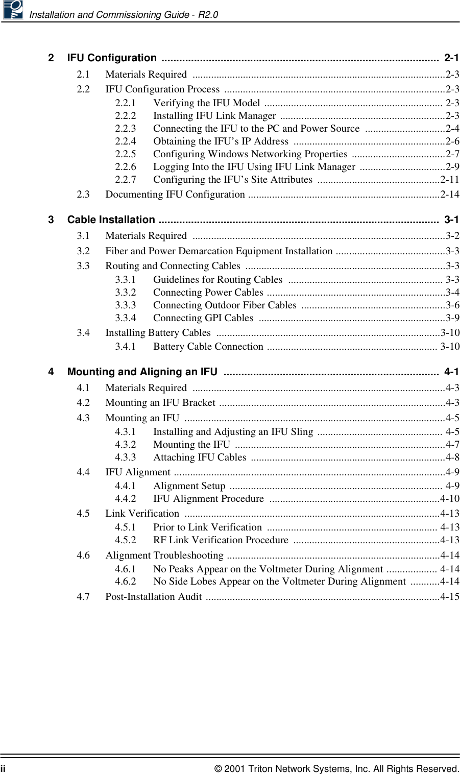  Installation and Commissioning Guide - R2.0ii © 2001 Triton Network Systems, Inc. All Rights Reserved.2 IFU Configuration ..............................................................................................  2-12.1 Materials Required  ...............................................................................................2-32.2 IFU Configuration Process ...................................................................................2-32.2.1 Verifying the IFU Model ................................................................... 2-32.2.2 Installing IFU Link Manager ..............................................................2-32.2.3 Connecting the IFU to the PC and Power Source  ..............................2-42.2.4 Obtaining the IFU’s IP Address  .........................................................2-62.2.5 Configuring Windows Networking Properties ...................................2-72.2.6 Logging Into the IFU Using IFU Link Manager ................................2-92.2.7 Configuring the IFU’s Site Attributes  ..............................................2-112.3 Documenting IFU Configuration ........................................................................2-143 Cable Installation ...............................................................................................  3-13.1 Materials Required  ...............................................................................................3-23.2 Fiber and Power Demarcation Equipment Installation .........................................3-33.3 Routing and Connecting Cables  ...........................................................................3-33.3.1 Guidelines for Routing Cables  .......................................................... 3-33.3.2 Connecting Power Cables ...................................................................3-43.3.3 Connecting Outdoor Fiber Cables  ......................................................3-63.3.4 Connecting GPI Cables  ......................................................................3-93.4 Installing Battery Cables  ....................................................................................3-103.4.1 Battery Cable Connection ................................................................ 3-104 Mounting and Aligning an IFU  .........................................................................  4-14.1 Materials Required  ...............................................................................................4-34.2 Mounting an IFU Bracket .....................................................................................4-34.3 Mounting an IFU  ..................................................................................................4-54.3.1 Installing and Adjusting an IFU Sling ............................................... 4-54.3.2 Mounting the IFU  ...............................................................................4-74.3.3 Attaching IFU Cables  .........................................................................4-84.4 IFU Alignment ......................................................................................................4-94.4.1 Alignment Setup ................................................................................ 4-94.4.2 IFU Alignment Procedure  ................................................................4-104.5 Link Verification  ................................................................................................4-134.5.1 Prior to Link Verification  ................................................................ 4-134.5.2 RF Link Verification Procedure  .......................................................4-134.6 Alignment Troubleshooting ................................................................................4-144.6.1 No Peaks Appear on the Voltmeter During Alignment ................... 4-144.6.2 No Side Lobes Appear on the Voltmeter During Alignment  ...........4-144.7 Post-Installation Audit ........................................................................................4-15