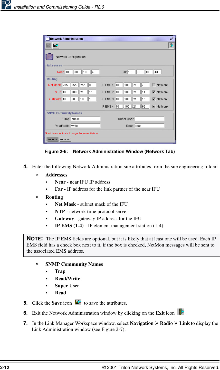  Installation and Commissioning Guide - R2.02-12 © 2001 Triton Network Systems, Inc. All Rights Reserved.Figure 2-6:    Network Administration Window (Network Tab)4. Enter the following Network Administration site attributes from the site engineering folder:Addresses•Near - near IFU IP address•Far - IP address for the link partner of the near IFURouting•Net Mask - subnet mask of the IFU•NTP - network time protocol server •Gateway - gateway IP address for the IFU•IP EMS (1-4) - IP element management station (1-4) SNMP Community Names•Trap•Read/Write•Super User•Read5. Click the Save icon   to save the attributes.6. Exit the Network Administration window by clicking on the Exit icon  . 7. In the Link Manager Workspace window, select Navigation  Radio   Link to display the Link Administration window (see Figure 2-7). NOTE:  The IP EMS fields are optional, but it is likely that at least one will be used. Each IP EMS field has a check box next to it, if the box is checked, NetMon messages will be sent to the associated EMS address.