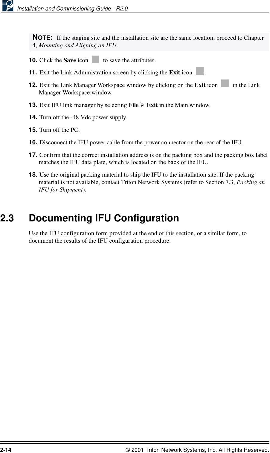  Installation and Commissioning Guide - R2.02-14 © 2001 Triton Network Systems, Inc. All Rights Reserved.10. Click the Save icon   to save the attributes.11. Exit the Link Administration screen by clicking the Exit icon  .12. Exit the Link Manager Workspace window by clicking on the Exit icon   in the Link Manager Workspace window. 13. Exit IFU link manager by selecting File   Exit in the Main window. 14. Turn off the -48 Vdc power supply.15. Turn off the PC.16. Disconnect the IFU power cable from the power connector on the rear of the IFU.17. Confirm that the correct installation address is on the packing box and the packing box label matches the IFU data plate, which is located on the back of the IFU.18. Use the original packing material to ship the IFU to the installation site. If the packing material is not available, contact Triton Network Systems (refer to Section 7.3, Packing an IFU for Shipment).2.3 Documenting IFU ConfigurationUse the IFU configuration form provided at the end of this section, or a similar form, to document the results of the IFU configuration procedure.NOTE:  If the staging site and the installation site are the same location, proceed to Chapter 4, Mounting and Aligning an IFU.