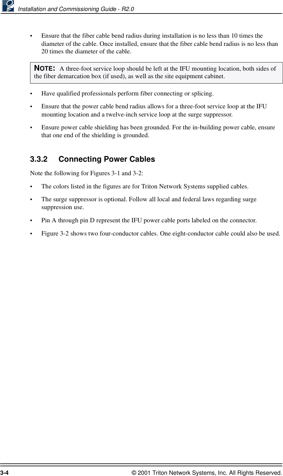  Installation and Commissioning Guide - R2.03-4 © 2001 Triton Network Systems, Inc. All Rights Reserved.•Ensure that the fiber cable bend radius during installation is no less than 10 times the diameter of the cable. Once installed, ensure that the fiber cable bend radius is no less than 20 times the diameter of the cable.•Have qualified professionals perform fiber connecting or splicing.•Ensure that the power cable bend radius allows for a three-foot service loop at the IFU mounting location and a twelve-inch service loop at the surge suppressor.•Ensure power cable shielding has been grounded. For the in-building power cable, ensure that one end of the shielding is grounded. 3.3.2 Connecting Power CablesNote the following for Figures 3-1 and 3-2:•The colors listed in the figures are for Triton Network Systems supplied cables.•The surge suppressor is optional. Follow all local and federal laws regarding surge suppression use.•Pin A through pin D represent the IFU power cable ports labeled on the connector.•Figure 3-2 shows two four-conductor cables. One eight-conductor cable could also be used.NOTE:  A three-foot service loop should be left at the IFU mounting location, both sides of the fiber demarcation box (if used), as well as the site equipment cabinet.