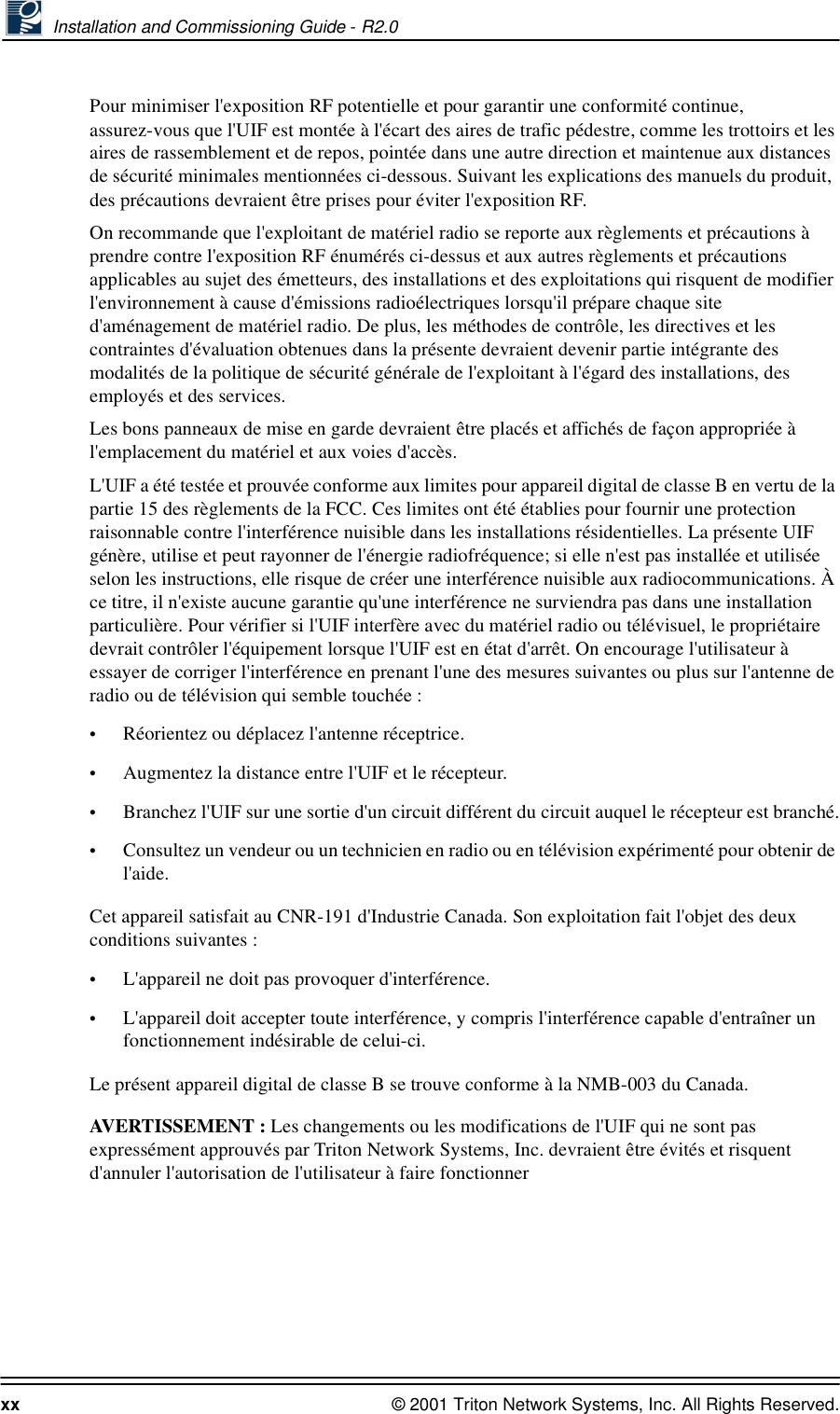  Installation and Commissioning Guide - R2.0xx © 2001 Triton Network Systems, Inc. All Rights Reserved.Pour minimiser l&apos;exposition RF potentielle et pour garantir une conformité continue, assurez-vous que l&apos;UIF est montée à l&apos;écart des aires de trafic pédestre, comme les trottoirs et les aires de rassemblement et de repos, pointée dans une autre direction et maintenue aux distances de sécurité minimales mentionnées ci-dessous. Suivant les explications des manuels du produit, des précautions devraient être prises pour éviter l&apos;exposition RF.On recommande que l&apos;exploitant de matériel radio se reporte aux règlements et précautions à prendre contre l&apos;exposition RF énumérés ci-dessus et aux autres règlements et précautions applicables au sujet des émetteurs, des installations et des exploitations qui risquent de modifier l&apos;environnement à cause d&apos;émissions radioélectriques lorsqu&apos;il prépare chaque site d&apos;aménagement de matériel radio. De plus, les méthodes de contrôle, les directives et les contraintes d&apos;évaluation obtenues dans la présente devraient devenir partie intégrante des modalités de la politique de sécurité générale de l&apos;exploitant à l&apos;égard des installations, des employés et des services.Les bons panneaux de mise en garde devraient être placés et affichés de façon appropriée à l&apos;emplacement du matériel et aux voies d&apos;accès.L&apos;UIF a été testée et prouvée conforme aux limites pour appareil digital de classe B en vertu de la partie 15 des règlements de la FCC. Ces limites ont été établies pour fournir une protection raisonnable contre l&apos;interférence nuisible dans les installations résidentielles. La présente UIF génère, utilise et peut rayonner de l&apos;énergie radiofréquence; si elle n&apos;est pas installée et utilisée selon les instructions, elle risque de créer une interférence nuisible aux radiocommunications. À ce titre, il n&apos;existe aucune garantie qu&apos;une interférence ne surviendra pas dans une installation particulière. Pour vérifier si l&apos;UIF interfère avec du matériel radio ou télévisuel, le propriétaire devrait contrôler l&apos;équipement lorsque l&apos;UIF est en état d&apos;arrêt. On encourage l&apos;utilisateur à essayer de corriger l&apos;interférence en prenant l&apos;une des mesures suivantes ou plus sur l&apos;antenne de radio ou de télévision qui semble touchée :•Réorientez ou déplacez l&apos;antenne réceptrice.•Augmentez la distance entre l&apos;UIF et le récepteur.•Branchez l&apos;UIF sur une sortie d&apos;un circuit différent du circuit auquel le récepteur est branché.•Consultez un vendeur ou un technicien en radio ou en télévision expérimenté pour obtenir de l&apos;aide.Cet appareil satisfait au CNR-191 d&apos;Industrie Canada. Son exploitation fait l&apos;objet des deux conditions suivantes :•L&apos;appareil ne doit pas provoquer d&apos;interférence.•L&apos;appareil doit accepter toute interférence, y compris l&apos;interférence capable d&apos;entraîner un fonctionnement indésirable de celui-ci.Le présent appareil digital de classe B se trouve conforme à la NMB-003 du Canada.AVERTISSEMENT : Les changements ou les modifications de l&apos;UIF qui ne sont pas expressément approuvés par Triton Network Systems, Inc. devraient être évités et risquent d&apos;annuler l&apos;autorisation de l&apos;utilisateur à faire fonctionner 