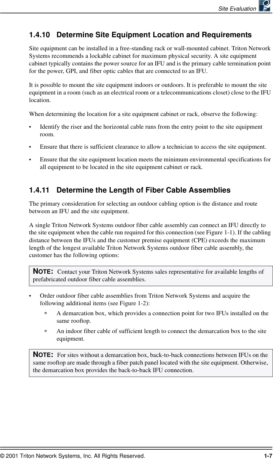 Site Evaluation © 2001 Triton Network Systems, Inc. All Rights Reserved. 1-71.4.10 Determine Site Equipment Location and RequirementsSite equipment can be installed in a free-standing rack or wall-mounted cabinet. Triton Network Systems recommends a lockable cabinet for maximum physical security. A site equipment cabinet typically contains the power source for an IFU and is the primary cable termination point for the power, GPI, and fiber optic cables that are connected to an IFU.It is possible to mount the site equipment indoors or outdoors. It is preferable to mount the site equipment in a room (such as an electrical room or a telecommunications closet) close to the IFU location.When determining the location for a site equipment cabinet or rack, observe the following:•Identify the riser and the horizontal cable runs from the entry point to the site equipment room. •Ensure that there is sufficient clearance to allow a technician to access the site equipment. •Ensure that the site equipment location meets the minimum environmental specifications for all equipment to be located in the site equipment cabinet or rack. 1.4.11 Determine the Length of Fiber Cable AssembliesThe primary consideration for selecting an outdoor cabling option is the distance and route between an IFU and the site equipment. A single Triton Network Systems outdoor fiber cable assembly can connect an IFU directly to the site equipment when the cable run required for this connection (see Figure 1-1). If the cabling distance between the IFUs and the customer premise equipment (CPE) exceeds the maximum length of the longest available Triton Network Systems outdoor fiber cable assembly, the customer has the following options: •Order outdoor fiber cable assemblies from Triton Network Systems and acquire the following additional items (see Figure 1-2):A demarcation box, which provides a connection point for two IFUs installed on the same rooftop.An indoor fiber cable of sufficient length to connect the demarcation box to the site equipment. NOTE:  Contact your Triton Network Systems sales representative for available lengths of prefabricated outdoor fiber cable assemblies.   NOTE:  For sites without a demarcation box, back-to-back connections between IFUs on the same rooftop are made through a fiber patch panel located with the site equipment. Otherwise, the demarcation box provides the back-to-back IFU connection.