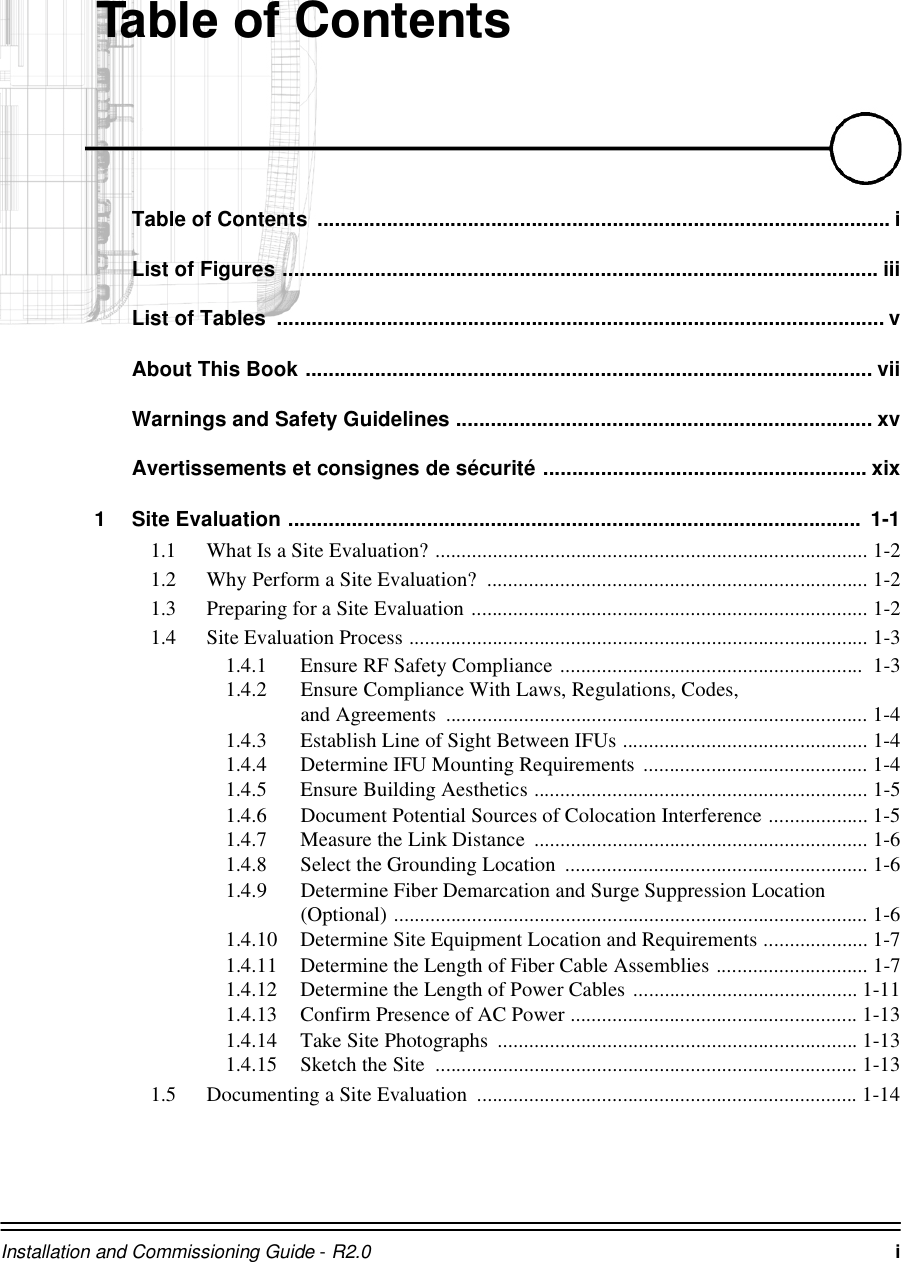 Installation and Commissioning Guide - R2.0 i7DEOHRI&amp;RQWHQWVTable of Contents  ................................................................................................... iList of Figures ....................................................................................................... iiiList of Tables  ......................................................................................................... vAbout This Book .................................................................................................. viiWarnings and Safety Guidelines ........................................................................ xvAvertissements et consignes de sécurité ........................................................ xix1 Site Evaluation ...................................................................................................  1-11.1 What Is a Site Evaluation? ................................................................................... 1-21.2 Why Perform a Site Evaluation?  ......................................................................... 1-21.3 Preparing for a Site Evaluation ............................................................................ 1-21.4 Site Evaluation Process ........................................................................................ 1-31.4.1 Ensure RF Safety Compliance ..........................................................  1-31.4.2 Ensure Compliance With Laws, Regulations, Codes, and Agreements  ................................................................................. 1-41.4.3 Establish Line of Sight Between IFUs ............................................... 1-41.4.4 Determine IFU Mounting Requirements ........................................... 1-41.4.5 Ensure Building Aesthetics ................................................................ 1-51.4.6 Document Potential Sources of Colocation Interference ................... 1-51.4.7 Measure the Link Distance  ................................................................ 1-61.4.8 Select the Grounding Location  .......................................................... 1-61.4.9 Determine Fiber Demarcation and Surge Suppression Location (Optional) ........................................................................................... 1-61.4.10 Determine Site Equipment Location and Requirements .................... 1-71.4.11 Determine the Length of Fiber Cable Assemblies ............................. 1-71.4.12 Determine the Length of Power Cables ........................................... 1-111.4.13 Confirm Presence of AC Power ....................................................... 1-131.4.14 Take Site Photographs  ..................................................................... 1-131.4.15 Sketch the Site  ................................................................................. 1-131.5 Documenting a Site Evaluation  ......................................................................... 1-14