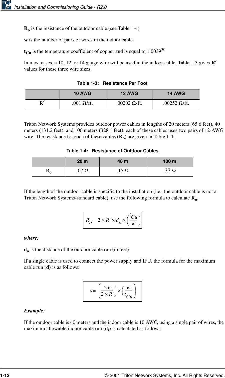  Installation and Commissioning Guide - R2.01-12 © 2001 Triton Network Systems, Inc. All Rights Reserved.Ro is the resistance of the outdoor cable (see Table 1-4)w is the number of pairs of wires in the indoor cabletCu is the temperature coefficient of copper and is equal to 1.003930In most cases, a 10, 12, or 14 gauge wire will be used in the indoor cable. Table 1-3 gives R values for these three wire sizes.Triton Network Systems provides outdoor power cables in lengths of 20 meters (65.6 feet), 40 meters (131.2 feet), and 100 meters (328.1 feet); each of these cables uses two pairs of 12-AWG wire. The resistance for each of these cables (Ro) are given in Table 1-4.If the length of the outdoor cable is specific to the installation (i.e., the outdoor cable is not a Triton Network Systems-standard cable), use the following formula to calculate Ro.where:do is the distance of the outdoor cable run (in feet)If a single cable is used to connect the power supply and IFU, the formula for the maximum cable run (d) is as follows:Example:If the outdoor cable is 40 meters and the indoor cable is 10 AWG, using a single pair of wires, the maximum allowable indoor cable run (di) is calculated as follows:Table 1-3:   Resistance Per Foot10 AWG 12 AWG 14 AWGR .001 Ω/ft. .00202 Ω/ft. .00252 Ω/ft.Table 1-4:   Resistance of Outdoor Cables20 m 40 m 100 mRo.07 Ω.15 Ω.37 Ω Ro2R′dotCuw---------××× =d2.62R′×-------------- wtCu---------×=