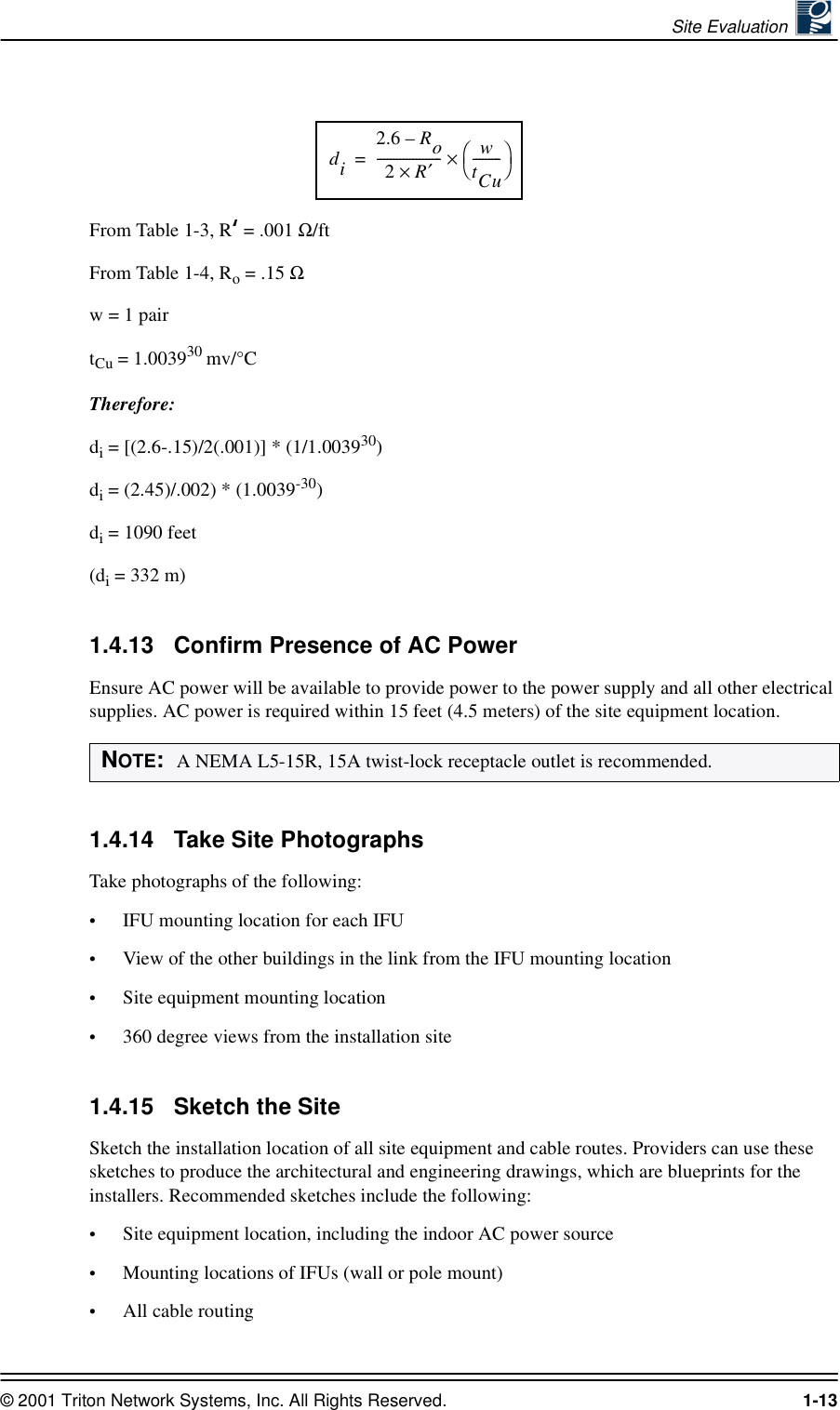 Site Evaluation © 2001 Triton Network Systems, Inc. All Rights Reserved. 1-13From Table 1-3, R  = .001 Ω/ftFrom Table 1-4, Ro = .15 Ωw = 1 pairtCu = 1.003930 mv/°CTherefore:di = [(2.6-.15)/2(.001)] * (1/1.003930)di = (2.45)/.002) * (1.0039-30)di = 1090 feet(di = 332 m)1.4.13 Confirm Presence of AC PowerEnsure AC power will be available to provide power to the power supply and all other electrical supplies. AC power is required within 15 feet (4.5 meters) of the site equipment location.1.4.14 Take Site PhotographsTake photographs of the following:•IFU mounting location for each IFU•View of the other buildings in the link from the IFU mounting location•Site equipment mounting location•360 degree views from the installation site1.4.15 Sketch the SiteSketch the installation location of all site equipment and cable routes. Providers can use these sketches to produce the architectural and engineering drawings, which are blueprints for the installers. Recommended sketches include the following:•Site equipment location, including the indoor AC power source•Mounting locations of IFUs (wall or pole mount)•All cable routingNOTE:  A NEMA L5-15R, 15A twist-lock receptacle outlet is recommended.di2.6 Ro–2R×′--------------------wtCu---------×=