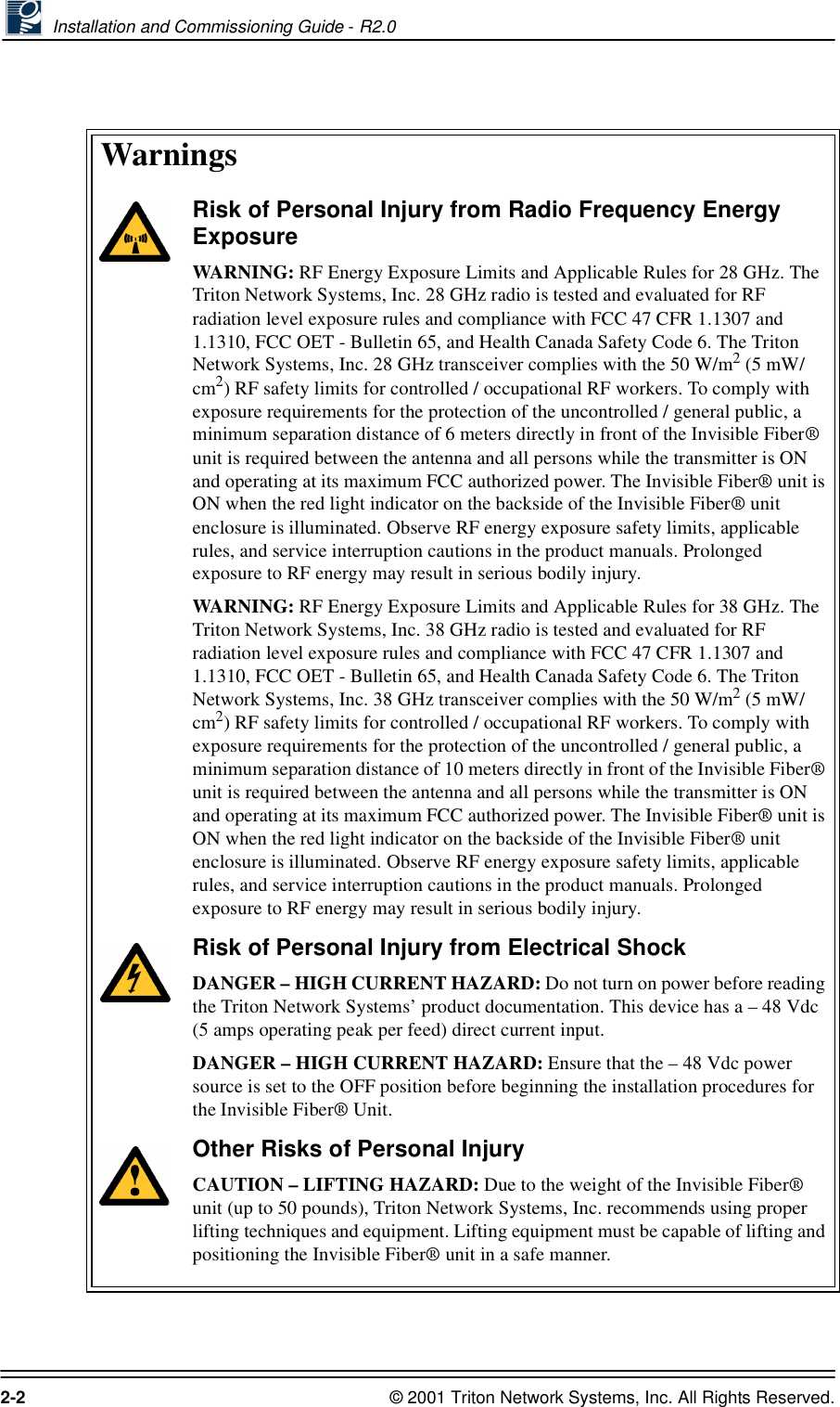 Installation and Commissioning Guide - R2.02-2 © 2001 Triton Network Systems, Inc. All Rights Reserved.WarningsRisk of Personal Injury from Radio Frequency Energy ExposureWARNING: RF Energy Exposure Limits and Applicable Rules for 28 GHz. The Triton Network Systems, Inc. 28 GHz radio is tested and evaluated for RF radiation level exposure rules and compliance with FCC 47 CFR 1.1307 and 1.1310, FCC OET - Bulletin 65, and Health Canada Safety Code 6. The Triton Network Systems, Inc. 28 GHz transceiver complies with the 50 W/m2 (5 mW/cm2) RF safety limits for controlled / occupational RF workers. To comply with exposure requirements for the protection of the uncontrolled / general public, a minimum separation distance of 6 meters directly in front of the Invisible Fiber® unit is required between the antenna and all persons while the transmitter is ON and operating at its maximum FCC authorized power. The Invisible Fiber® unit is ON when the red light indicator on the backside of the Invisible Fiber® unit enclosure is illuminated. Observe RF energy exposure safety limits, applicable rules, and service interruption cautions in the product manuals. Prolonged exposure to RF energy may result in serious bodily injury.WARNING: RF Energy Exposure Limits and Applicable Rules for 38 GHz. The Triton Network Systems, Inc. 38 GHz radio is tested and evaluated for RF radiation level exposure rules and compliance with FCC 47 CFR 1.1307 and 1.1310, FCC OET - Bulletin 65, and Health Canada Safety Code 6. The Triton Network Systems, Inc. 38 GHz transceiver complies with the 50 W/m2 (5 mW/cm2) RF safety limits for controlled / occupational RF workers. To comply with exposure requirements for the protection of the uncontrolled / general public, a minimum separation distance of 10 meters directly in front of the Invisible Fiber® unit is required between the antenna and all persons while the transmitter is ON and operating at its maximum FCC authorized power. The Invisible Fiber® unit is ON when the red light indicator on the backside of the Invisible Fiber® unit enclosure is illuminated. Observe RF energy exposure safety limits, applicable rules, and service interruption cautions in the product manuals. Prolonged exposure to RF energy may result in serious bodily injury.Risk of Personal Injury from Electrical ShockDANGER – HIGH CURRENT HAZARD: Do not turn on power before reading the Triton Network Systems’ product documentation. This device has a – 48 Vdc (5 amps operating peak per feed) direct current input.DANGER – HIGH CURRENT HAZARD: Ensure that the – 48 Vdc power source is set to the OFF position before beginning the installation procedures for the Invisible Fiber® Unit. Other Risks of Personal InjuryCAUTION – LIFTING HAZARD: Due to the weight of the Invisible Fiber® unit (up to 50 pounds), Triton Network Systems, Inc. recommends using proper lifting techniques and equipment. Lifting equipment must be capable of lifting and positioning the Invisible Fiber® unit in a safe manner.