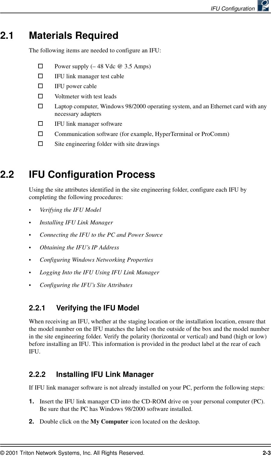 IFU Configuration © 2001 Triton Network Systems, Inc. All Rights Reserved. 2-32.1 Materials RequiredThe following items are needed to configure an IFU:2.2 IFU Configuration ProcessUsing the site attributes identified in the site engineering folder, configure each IFU by completing the following procedures:•Verifying the IFU Model•Installing IFU Link Manager•Connecting the IFU to the PC and Power Source•Obtaining the IFU’s IP Address•Configuring Windows Networking Properties•Logging Into the IFU Using IFU Link Manager•Configuring the IFU’s Site Attributes2.2.1 Verifying the IFU Model When receiving an IFU, whether at the staging location or the installation location, ensure that the model number on the IFU matches the label on the outside of the box and the model number in the site engineering folder. Verify the polarity (horizontal or vertical) and band (high or low) before installing an IFU. This information is provided in the product label at the rear of each IFU.2.2.2 Installing IFU Link ManagerIf IFU link manager software is not already installed on your PC, perform the following steps: 1. Insert the IFU link manager CD into the CD-ROM drive on your personal computer (PC). Be sure that the PC has Windows 98/2000 software installed.2. Double click on the My Computer icon located on the desktop.Power supply (– 48 Vdc @ 3.5 Amps)IFU link manager test cable IFU power cableVoltmeter with test leadsLaptop computer, Windows 98/2000 operating system, and an Ethernet card with any necessary adaptersIFU link manager softwareCommunication software (for example, HyperTerminal or ProComm)Site engineering folder with site drawings