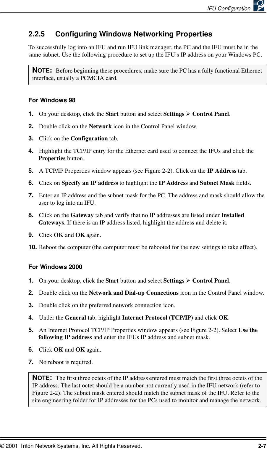 IFU Configuration © 2001 Triton Network Systems, Inc. All Rights Reserved. 2-72.2.5 Configuring Windows Networking PropertiesTo successfully log into an IFU and run IFU link manager, the PC and the IFU must be in the same subnet. Use the following procedure to set up the IFU’s IP address on your Windows PC. For Windows 981. On your desktop, click the Start button and select Settings   Control Panel. 2. Double click on the Network icon in the Control Panel window.3. Click on the Configuration tab. 4. Highlight the TCP/IP entry for the Ethernet card used to connect the IFUs and click the Properties button.5. A TCP/IP Properties window appears (see Figure 2-2). Click on the IP Address tab.6. Click on Specify an IP address to highlight the IP Address and Subnet Mask fields.7. Enter an IP address and the subnet mask for the PC. The address and mask should allow the user to log into an IFU.8. Click on the Gateway tab and verify that no IP addresses are listed under Installed Gateways. If there is an IP address listed, highlight the address and delete it.9. Click OK and OK again. 10. Reboot the computer (the computer must be rebooted for the new settings to take effect).For Windows 20001. On your desktop, click the Start button and select Settings   Control Panel. 2. Double click on the Network and Dial-up Connections icon in the Control Panel window.3. Double click on the preferred network connection icon.4. Under the General tab, highlight Internet Protocol (TCP/IP) and click OK.5. An Internet Protocol TCP/IP Properties window appears (see Figure 2-2). Select Use the following IP address and enter the IFUs IP address and subnet mask. 6. Click OK and OK again. 7. No reboot is required. NOTE:  Before beginning these procedures, make sure the PC has a fully functional Ethernet interface, usually a PCMCIA card.NOTE:  The first three octets of the IP address entered must match the first three octets of the IP address. The last octet should be a number not currently used in the IFU network (refer to Figure 2-2). The subnet mask entered should match the subnet mask of the IFU. Refer to the site engineering folder for IP addresses for the PCs used to monitor and manage the network.