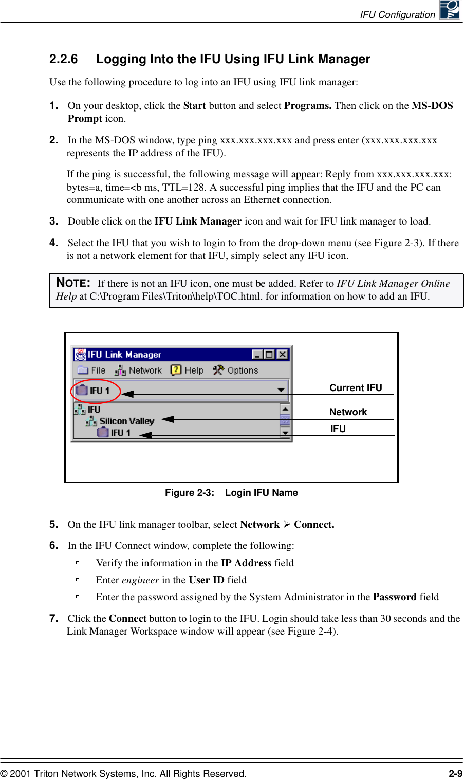 IFU Configuration © 2001 Triton Network Systems, Inc. All Rights Reserved. 2-92.2.6 Logging Into the IFU Using IFU Link ManagerUse the following procedure to log into an IFU using IFU link manager:1. On your desktop, click the Start button and select Programs. Then click on the MS-DOS Prompt icon.2. In the MS-DOS window, type ping xxx.xxx.xxx.xxx and press enter (xxx.xxx.xxx.xxx represents the IP address of the IFU).If the ping is successful, the following message will appear: Reply from xxx.xxx.xxx.xxx: bytes=a, time=&lt;b ms, TTL=128. A successful ping implies that the IFU and the PC can communicate with one another across an Ethernet connection. 3. Double click on the IFU Link Manager icon and wait for IFU link manager to load.4. Select the IFU that you wish to login to from the drop-down menu (see Figure 2-3). If there is not a network element for that IFU, simply select any IFU icon.Figure 2-3:    Login IFU Name5. On the IFU link manager toolbar, select Network   Connect. 6. In the IFU Connect window, complete the following:Verify the information in the IP Address fieldEnter engineer in the User ID fieldEnter the password assigned by the System Administrator in the Password field7. Click the Connect button to login to the IFU. Login should take less than 30 seconds and the Link Manager Workspace window will appear (see Figure 2-4).NOTE:  If there is not an IFU icon, one must be added. Refer to IFU Link Manager Online Help at C:\Program Files\Triton\help\TOC.html. for information on how to add an IFU.Current IFUNetwork IFU 