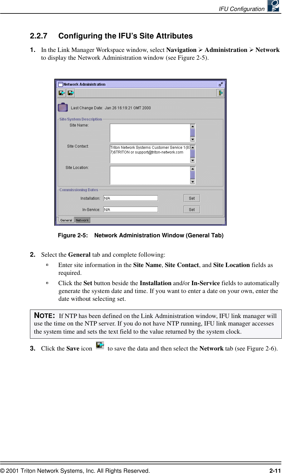 IFU Configuration © 2001 Triton Network Systems, Inc. All Rights Reserved. 2-112.2.7 Configuring the IFU’s Site Attributes1. In the Link Manager Workspace window, select Navigation   Administration   Network to display the Network Administration window (see Figure 2-5). Figure 2-5:    Network Administration Window (General Tab)2. Select the General tab and complete following:Enter site information in the Site Name, Site Contact, and Site Location fields as required.Click the Set button beside the Installation and/or In-Service fields to automatically generate the system date and time. If you want to enter a date on your own, enter the date without selecting set. 3. Click the Save icon   to save the data and then select the Network tab (see Figure 2-6).NOTE:  If NTP has been defined on the Link Administration window, IFU link manager will use the time on the NTP server. If you do not have NTP running, IFU link manager accesses the system time and sets the text field to the value returned by the system clock.