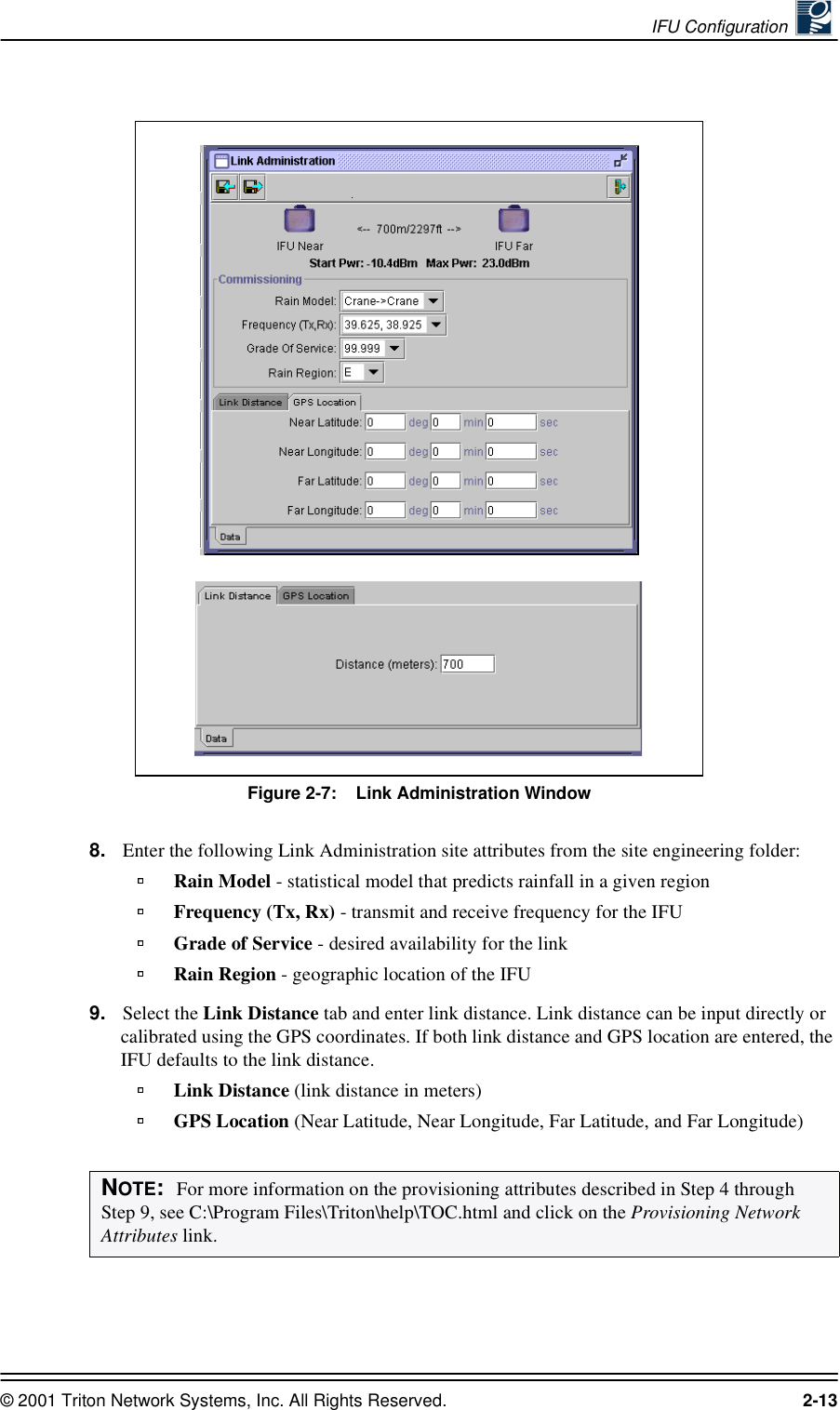 IFU Configuration © 2001 Triton Network Systems, Inc. All Rights Reserved. 2-13Figure 2-7:    Link Administration Window8. Enter the following Link Administration site attributes from the site engineering folder:Rain Model - statistical model that predicts rainfall in a given region Frequency (Tx, Rx) - transmit and receive frequency for the IFUGrade of Service - desired availability for the linkRain Region - geographic location of the IFU9. Select the Link Distance tab and enter link distance. Link distance can be input directly or calibrated using the GPS coordinates. If both link distance and GPS location are entered, the IFU defaults to the link distance.Link Distance (link distance in meters)GPS Location (Near Latitude, Near Longitude, Far Latitude, and Far Longitude)NOTE:  For more information on the provisioning attributes described in Step 4 through Step 9, see C:\Program Files\Triton\help\TOC.html and click on the Provisioning Network Attributes link.